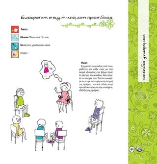 45
παιχνίδιαγνωριμίας
Γιατί; :
Ηλικία: Πάνω από 15 ετών.
Με τι; Δεν χρειάζονται υλικά.
Πόσοι; :
Ευχάριστηστιγμή-επόμενηπροσδοκία.
Πως;:
Σχηματίζεται κύκλος από τους
μαθητές και κάθε ένας με την
σειρά κάνοντας ένα βήμα προς
το κέντρο του κύκλου, λέει πρώ-
τα το όνομα του. Έπειτα αναφέ-
ρεται στην πιο ευχάριστη στιγμή
της ημέρας του και τέλος στην
προσδοκία του για την συνέχεια,
εξέλιξη της ημέρας .
15
 