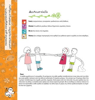 παιχνίδιαγνωριμίας
5454
παιχνίδιαγιαενεργοποιηση,
ζεσταμαομάδας,σπάσιμοπάγου
Γιατί;: ενεργοποίηση, συνεργασία, ομαδικότητα, καλή διάθεση.
Ηλικία: Για μαθητές μεγάλων τάξεων δημοτικού, γυμνάσιο, λύκειο.
Με τι; Ένα σκοινί, ένα σημαιάκι.
Πόσοι;: Δεν υπάρχει περιορισμός στον αριθμό των μαθητών αρκεί οι αμάδες να είναι ισάριθμες.
Διελκυστίνδα
Πως;:
Η ομάδα χωρίζεται σε 2 υποομάδες. Οι μετέχοντες της κάθε ομάδας τοποθετούνται ο ένας πίσω από τον άλλο
και η μία ομάδα απέναντι από την άλλη σε απόσταση 10 περίπου μέτρων. Στο κέντρο των 10 μέτρων (δηλ. Στα
5 μέτρα) τοποθετούμε ένα σημάδι, μαντήλι, σημαιάκι. Κατά μήκος από τον τελευταίο της μιας ομάδας έως τον
τελευταίο της άλλης ο εκπαιδευτικός αφήνει ένα σκοινί (αρκετά χοντρό). Με το σύνθημα οι παίκτες πιάνουν το
σκοινί και προσπαθεί η κάθε ομάδα να τραβήξει την άλλη προς το μέρος της. Όποια ομάδα ξεπεράσει το σημά-
δι είναι και η χαμένη.
 