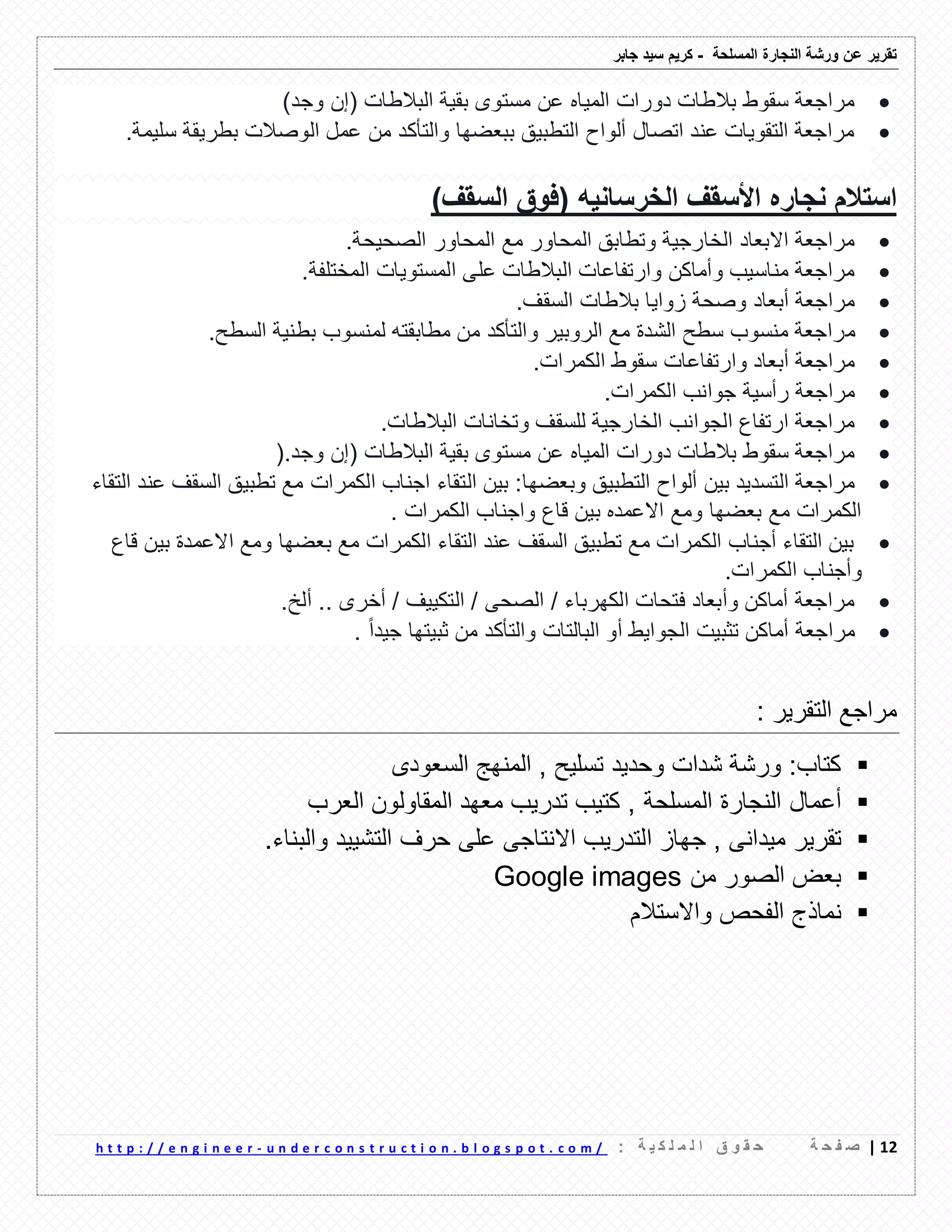 ‫ورشة‬ ‫عن‬ ‫تمرٌر‬‫النجارة‬‫المسلحة‬-‫جابر‬ ‫سٌد‬ ‫كرٌم‬
02|‫ة‬ ‫ح‬ ‫ف‬ ‫ص‬: ‫ة‬ ٌ ‫ك‬ ‫ل‬ ‫م‬ ‫ل‬ ‫ا‬ ‫ق‬ ‫و‬ ‫م‬ ‫ح‬u n d e r c o n s t r u c t i o n . b l o g s p o t . c o m /-h t t p : / / e n g i n e e r
‫وجد‬ ‫(إن‬ ‫البالطات‬ ‫بمٌة‬ ‫مستوى‬ ‫عن‬ ‫المٌاه‬ ‫دورات‬ ‫بالطات‬ ‫سموط‬ ‫مراجعة‬)
ٌ‫سل‬ ‫بطرٌمة‬ ‫الوصالت‬ ‫عمل‬ ‫من‬ ‫والتأكد‬ ‫ببعضها‬ ‫التطبٌك‬ ‫ألواح‬ ‫اتصال‬ ‫عند‬ ‫التموٌات‬ ‫مراجعة‬‫مة‬.
‫السمف‬ ‫(فوق‬ ‫الخرسانٌه‬ ‫األسمف‬ ‫نجاره‬ ‫استالم‬)
‫الصحٌحة‬ ‫المحاور‬ ‫مع‬ ‫المحاور‬ ‫وتطابك‬ ‫الخارجٌة‬ ‫االبعاد‬ ‫مراجعة‬.
‫المختلفة‬ ‫المستوٌات‬ ‫على‬ ‫البالطات‬ ‫وارتفاعات‬ ‫وأماكن‬ ‫مناسٌب‬ ‫مراجعة‬.
‫السمف‬ ‫بالطات‬ ‫زواٌا‬ ‫وصحة‬ ‫أبعاد‬ ‫مراجعة‬.
‫م‬‫السطح‬ ‫بطنٌة‬ ‫لمنسوب‬ ‫مطابمته‬ ‫من‬ ‫والتأكد‬ ‫الروبٌر‬ ‫مع‬ ‫الشدة‬ ‫سطح‬ ‫منسوب‬ ‫راجعة‬.
‫الكمرات‬ ‫سموط‬ ‫وارتفاعات‬ ‫أبعاد‬ ‫مراجعة‬.
‫الكمرات‬ ‫جوانب‬ ‫رأسٌة‬ ‫مراجعة‬.
‫البالطات‬ ‫وتخانات‬ ‫للسمف‬ ‫الخارجٌة‬ ‫الجوانب‬ ‫ارتفاع‬ ‫مراجعة‬.
( ‫البالطات‬ ‫بمٌة‬ ‫مستوى‬ ‫عن‬ ‫المٌاه‬ ‫دورات‬ ‫بالطات‬ ‫سموط‬ ‫مراجعة‬‫وجد‬ ‫إن‬).
‫وبعضها‬ ‫التطبٌك‬ ‫ألواح‬ ‫بٌن‬ ‫التسدٌد‬ ‫مراجعة‬:‫ال‬ ‫بٌن‬‫التماء‬ ‫عند‬ ‫السمف‬ ‫تطبٌك‬ ‫مع‬ ‫الكمرات‬ ‫اجناب‬ ‫تماء‬
. ‫الكمرات‬ ‫واجناب‬ ‫لاع‬ ‫بٌن‬ ‫االعمده‬ ‫ومع‬ ‫بعضها‬ ‫مع‬ ‫الكمرات‬
‫لاع‬ ‫بٌن‬ ‫االعمدة‬ ‫ومع‬ ‫بعضها‬ ‫مع‬ ‫الكمرات‬ ‫التماء‬ ‫عند‬ ‫السمف‬ ‫تطبٌك‬ ‫مع‬ ‫الكمرات‬ ‫أجناب‬ ‫التماء‬ ‫بٌن‬
‫الكمرات‬ ‫وأجناب‬.
‫ألخ‬ .. ‫أخرى‬ / ‫التكٌٌف‬ / ‫الصحى‬ / ‫الكهرباء‬ ‫فتحات‬ ‫وأبعاد‬ ‫أماكن‬ ‫مراجعة‬.
‫الجو‬ ‫تثبٌت‬ ‫أماكن‬ ‫مراجعة‬‫جٌد‬ ‫ثبٌتها‬ ‫من‬ ‫والتأكد‬ ‫البالتات‬ ‫أو‬ ‫اٌط‬. ‫ا‬‫ا‬
‫التمرٌر‬ ‫مراجع‬:
‫ورشة‬ :‫كتاب‬‫شدات‬‫وحدٌد‬‫السعودى‬ ‫المنهج‬ , ‫تسلٌح‬
‫أعمال‬‫المسلحة‬ ‫النجارة‬‫العرب‬ ‫المماولون‬ ‫معهد‬ ‫تدرٌب‬ ‫كتٌب‬ ,
‫تمرٌر‬, ‫مٌدانى‬‫جهاز‬‫التدرٌب‬‫االنتاجى‬‫على‬‫حرف‬‫التشٌٌد‬‫والبناء‬.
‫من‬ ‫الصور‬ ‫بعض‬Google images
‫نماذج‬‫واالستالم‬ ‫الفحص‬
 