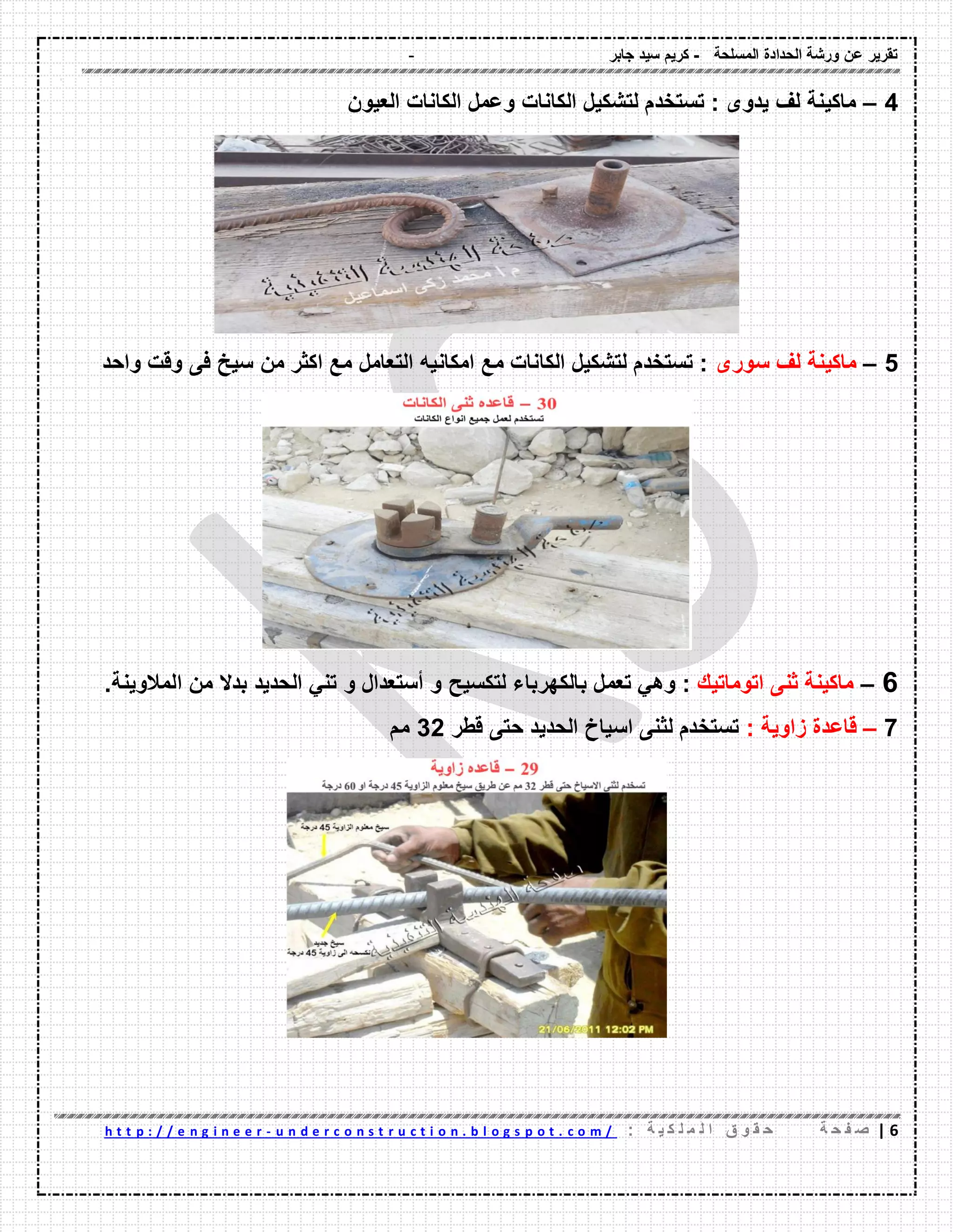- ‫المسلحة‬ ‫الحدادة‬ ‫ورشة‬ ‫عن‬ ‫تمرٌر‬-‫جابر‬ ‫سٌد‬ ‫كرٌم‬
6|‫ة‬ ‫ح‬ ‫ف‬ ‫ص‬: ‫ة‬ ٌ ‫ك‬ ‫ل‬ ‫م‬ ‫ل‬ ‫ا‬ ‫ق‬ ‫و‬ ‫م‬ ‫ح‬u n d e r c o n s t r u c t i o n . b l o g s p o t . c o m /-h t t p : / / e n g i n e e r
4–‫الكانات‬ ‫لتشكٌل‬ ‫تستخدم‬ : ‫ٌدوى‬ ‫لف‬ ‫ماكٌنة‬‫العٌون‬ ‫الكانات‬ ‫وعمل‬
5–‫سورى‬ ‫لف‬ ‫ماكٌنة‬‫واحد‬ ‫ولت‬ ‫فى‬ ‫سٌخ‬ ‫من‬ ‫اكثر‬ ‫مع‬ ‫التعامل‬ ‫امكانٌه‬ ‫مع‬ ‫الكانات‬ ‫لتشكٌل‬ ‫تستخدم‬ :
6–‫اتوماتٌن‬ ‫ثنى‬ ‫ماكٌنة‬:ً‫وه‬‫تعمل‬‫بالكهرباء‬‫لتكسٌح‬‫و‬‫أستعدال‬‫و‬ً‫تن‬‫الحدٌد‬‫بدال‬‫من‬‫المالوٌنة‬.
7–: ‫زاوٌة‬ ‫لاعدة‬‫لطر‬ ‫حتى‬ ‫الحدٌد‬ ‫اسٌاخ‬ ‫لثنى‬ ‫تستخدم‬32‫مم‬
 
