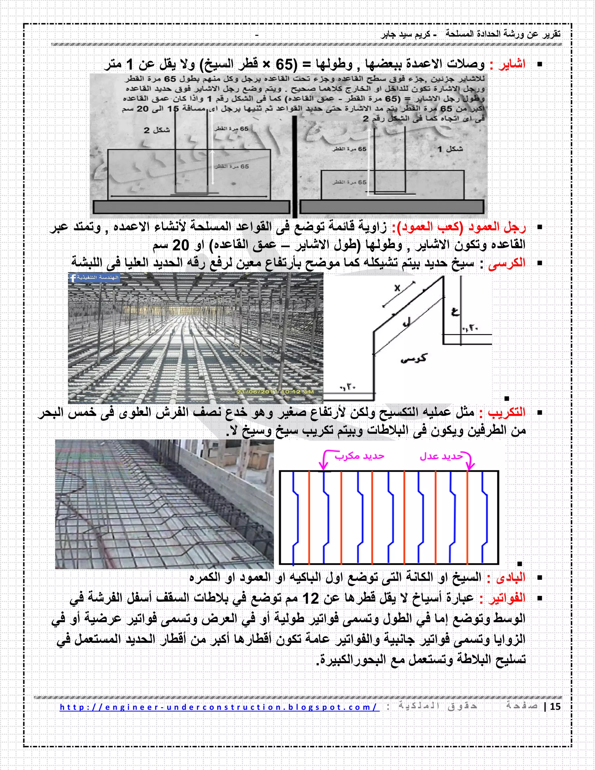 - ‫المسلحة‬ ‫الحدادة‬ ‫ورشة‬ ‫عن‬ ‫تمرٌر‬-‫جابر‬ ‫سٌد‬ ‫كرٌم‬
02|‫ة‬ ‫ح‬ ‫ف‬ ‫ص‬: ‫ة‬ ٌ ‫ك‬ ‫ل‬ ‫م‬ ‫ل‬ ‫ا‬ ‫ق‬ ‫و‬ ‫م‬ ‫ح‬u n d e r c o n s t r u c t i o n . b l o g s p o t . c o m /-h t t p : / / e n g i n e e r
: ‫اشاٌر‬( = ‫وطولها‬ , ‫ببعضها‬ ‫االعمدة‬ ‫وصالت‬65×‫عن‬ ‫ٌمل‬ ‫وال‬ )‫السٌخ‬ ‫لطر‬1‫متر‬
‫العمود‬ ‫رجل‬)‫العمود‬ ‫(كعب‬:‫عبر‬ ‫وتمتد‬ , ‫االعمده‬ ‫ألنشاء‬ ‫المسلحة‬ ‫المواعد‬ ‫فى‬ ‫توضع‬ ‫لائمة‬ ‫زاوٌة‬
‫الماعده‬‫االشاٌر‬ ‫(طول‬ ‫وطولها‬ , ‫االشاٌر‬ ‫وتكون‬–‫او‬ )‫الماعده‬ ‫عمك‬20‫سم‬
‫الكرسى‬:‫اللبشة‬ ‫فى‬ ‫العلٌا‬ ‫الحدٌد‬ ‫رله‬ ‫لرفع‬ ‫معٌن‬ ‫بؤرتفاع‬ ‫موضح‬ ‫كما‬ ‫تشٌكله‬ ‫بٌتم‬ ‫حدٌد‬ ‫سٌخ‬

‫التكرٌب‬:‫صغٌر‬ ‫ألرتفاع‬ ‫ولكن‬ ‫التكسٌح‬ ‫عملٌه‬ ‫مثل‬‫البحر‬ ‫خمس‬ ‫فى‬ ‫العلوى‬ ‫الفرش‬ ‫نصف‬ ‫خدع‬ ‫وهو‬
‫الطرفٌن‬ ‫من‬‫فى‬ ‫وٌكون‬.‫ال‬ ‫وسٌخ‬ ‫سٌخ‬ ‫تكرٌب‬ ‫وبٌتم‬ ‫البالطات‬

: ‫البادى‬‫اول‬ ‫توضع‬ ‫التى‬ ‫الكانة‬ ‫او‬ ‫السٌخ‬‫الكمره‬ ‫او‬ ‫العمود‬ ‫او‬ ‫الباكٌه‬
‫الفواتٌر‬:‫عبارة‬‫أسٌاخ‬‫ال‬‫ٌمل‬‫لطرها‬‫عن‬12‫مم‬‫توضع‬ً‫ف‬‫بالطات‬‫السمف‬‫أسفل‬‫الفرشة‬ً‫ف‬
‫الوسط‬‫وتوضع‬‫إما‬ً‫ف‬‫الطول‬‫وتسمى‬‫فواتٌر‬‫طولٌة‬‫أو‬ً‫ف‬‫العرض‬‫وتسمى‬‫فواتٌر‬‫عرضٌة‬‫أو‬ً‫ف‬
‫الزواٌا‬‫وتسمى‬‫فواتٌر‬‫جانبٌة‬‫والفواتٌر‬‫عامة‬‫تكون‬‫ألطارها‬‫أكبر‬‫من‬‫ألطار‬‫الحدٌد‬‫المستعمل‬ً‫ف‬
‫تسلٌح‬‫البالطة‬‫وتستعمل‬‫مع‬‫البحورالكبٌرة‬.
 