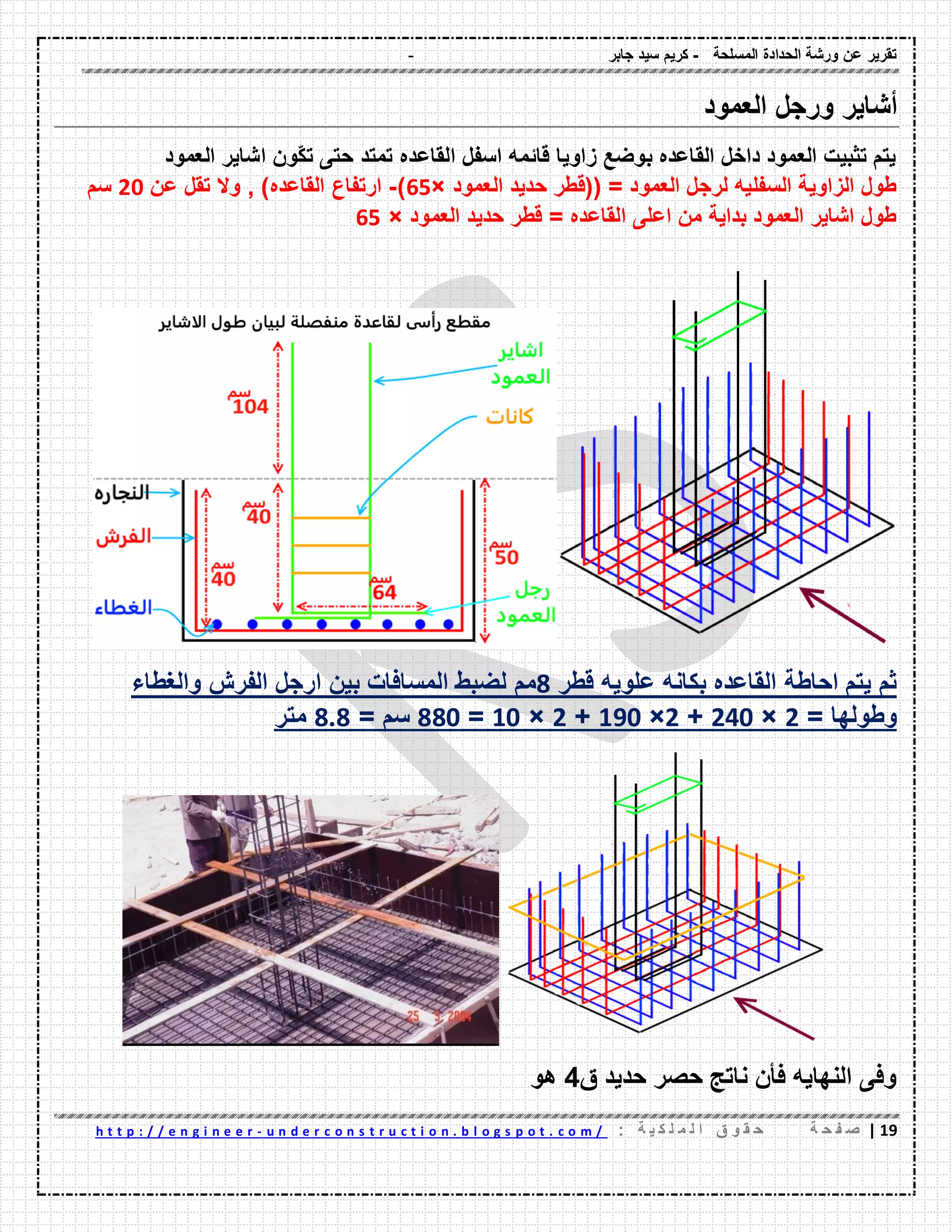 - ‫المسلحة‬ ‫الحدادة‬ ‫ورشة‬ ‫عن‬ ‫تمرٌر‬-‫جابر‬ ‫سٌد‬ ‫كرٌم‬
09|‫ة‬ ‫ح‬ ‫ف‬ ‫ص‬: ‫ة‬ ٌ ‫ك‬ ‫ل‬ ‫م‬ ‫ل‬ ‫ا‬ ‫ق‬ ‫و‬ ‫م‬ ‫ح‬u n d e r c o n s t r u c t i o n . b l o g s p o t . c o m /-h t t p : / / e n g i n e e r
‫أشاٌر‬‫ورجل‬‫العمود‬
‫العمود‬ ‫اشاٌر‬ ‫ّون‬‫ك‬‫ت‬ ‫حتى‬ ‫تمتد‬ ‫الماعده‬ ‫اسفل‬ ‫لائمه‬ ‫زاوٌا‬ ‫بوضع‬ ‫الماعده‬ ‫داخل‬ ‫العمود‬ ‫تثبٌت‬ ‫ٌتم‬
‫العمود‬ ‫حدٌد‬ ‫((لطر‬ = ‫العمود‬ ‫لرجل‬ ‫السفلٌه‬ ‫الزاوٌة‬ ‫طول‬×62)-‫عن‬ ‫تمل‬ ‫وال‬ , )‫الماعده‬ ‫ارتفاع‬21‫سم‬
‫العمود‬ ‫حدٌد‬ ‫لطر‬ = ‫الماعده‬ ‫اعلى‬ ‫من‬ ‫بداٌة‬ ‫العمود‬ ‫اشاٌر‬ ‫طول‬×62
‫احاطة‬ ‫ٌتم‬ ‫ثم‬‫علوٌه‬ ‫بكانه‬ ‫الماعده‬‫لطر‬8‫مم‬‫والغطاء‬ ‫الفرش‬ ‫ارجل‬ ‫بٌن‬ ‫المسافات‬ ‫لضبط‬
‫وطوله‬‫ا‬=2×201+2×091+2×01=881= ‫سم‬808‫متر‬
‫ق‬ ‫حدٌد‬ ‫حصر‬ ‫ناتج‬ ‫فؤن‬ ‫النهاٌه‬ ‫وفى‬4‫هو‬
 