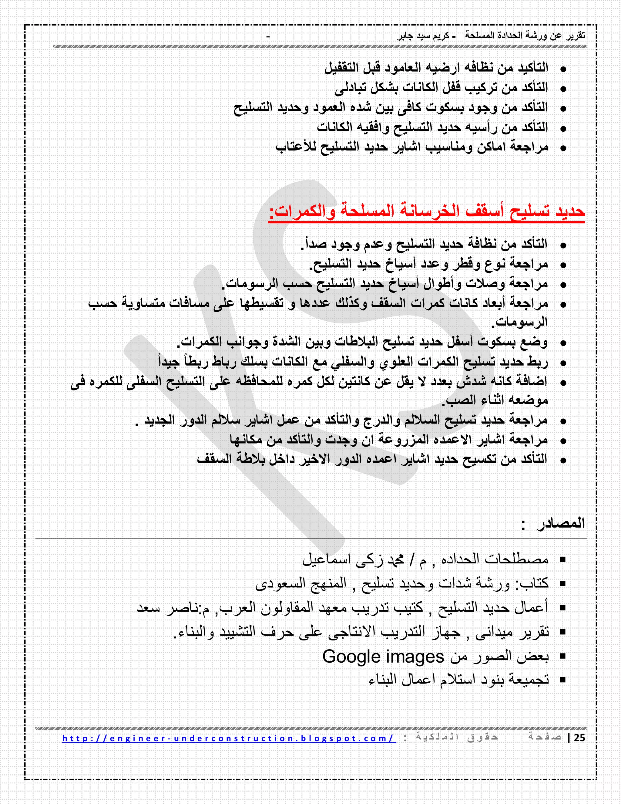 - ‫المسلحة‬ ‫الحدادة‬ ‫ورشة‬ ‫عن‬ ‫تمرٌر‬-‫جابر‬ ‫سٌد‬ ‫كرٌم‬
22|‫ة‬ ‫ح‬ ‫ف‬ ‫ص‬: ‫ة‬ ٌ ‫ك‬ ‫ل‬ ‫م‬ ‫ل‬ ‫ا‬ ‫ق‬ ‫و‬ ‫م‬ ‫ح‬u n d e r c o n s t r u c t i o n . b l o g s p o t . c o m /-h t t p : / / e n g i n e e r
‫التؤكٌد‬‫ارضٌه‬ ‫نظافه‬ ‫من‬‫التمفٌل‬ ‫لبل‬ ‫العامود‬
‫تبادلى‬ ‫بشكل‬ ‫الكانات‬ ‫لفل‬ ‫تركٌب‬ ‫من‬ ‫التؤكد‬
‫التسلٌح‬ ‫وحدٌد‬ ‫العمود‬ ‫شده‬ ‫بٌن‬ ‫كافى‬ ‫بسكوت‬ ‫وجود‬ ‫من‬ ‫التؤكد‬
‫الكانات‬ ‫وافمٌه‬ ‫التسلٌح‬ ‫حدٌد‬ ‫رأسٌه‬ ‫من‬ ‫التؤكد‬
‫لألعتاب‬ ‫التسلٌح‬ ‫حدٌد‬ ‫اشاٌر‬ ‫ومناسٌب‬ ‫اماكن‬ ‫مراجعة‬
‫المسلحة‬ ‫الخرسانة‬ ‫أسمف‬ ‫تسلٌح‬ ‫حدٌد‬‫والكمرات‬:
‫صدأ‬ ‫وجود‬ ‫وعدم‬ ‫التسلٌح‬ ‫حدٌد‬ ‫نظافة‬ ‫من‬ ‫التؤكد‬.
‫التسلٌح‬ ‫حدٌد‬ ‫أسٌاخ‬ ‫وعدد‬ ‫ولطر‬ ‫نوع‬ ‫مراجعة‬.
‫الرسومات‬ ‫حسب‬ ‫التسلٌح‬ ‫حدٌد‬ ‫أسٌاخ‬ ‫وأطوال‬ ‫وصالت‬ ‫مراجعة‬.
‫كمرات‬ ‫كانات‬ ‫أبعاد‬ ‫مراجعة‬‫حسب‬ ‫متساوٌة‬ ‫مسافات‬ ‫على‬ ‫تمسٌطها‬ ‫و‬ ‫عددها‬ ‫وكذلن‬ ‫السمف‬
‫الرسومات‬.
‫الكمرات‬ ‫وجوانب‬ ‫الشدة‬ ‫وبٌن‬ ‫البالطات‬ ‫تسلٌح‬ ‫حدٌد‬ ‫أسفل‬ ‫بسكوت‬ ‫وضع‬.
ً‫ا‬‫جٌد‬ ً‫ا‬‫ربط‬ ‫رباط‬ ‫بسلن‬ ‫الكانات‬ ‫مع‬ ً‫والسفل‬ ‫العلوي‬ ‫الكمرات‬ ‫تسلٌح‬ ‫حدٌد‬ ‫ربط‬
‫على‬ ‫للمحافظه‬ ‫كمره‬ ‫لكل‬ ‫كانتٌن‬ ‫عن‬ ‫ٌمل‬ ‫ال‬ ‫بعدد‬ ‫شدش‬ ‫كانه‬ ‫اضافة‬‫فى‬ ‫للكمره‬ ‫السفلى‬ ‫التسلٌح‬
.‫الصب‬ ‫اثناء‬ ‫موضعه‬
. ‫الجدٌد‬ ‫الدور‬ ‫ساللم‬ ‫اشاٌر‬ ‫عمل‬ ‫من‬ ‫والتؤكد‬ ‫والدرج‬ ‫الساللم‬ ‫تسلٌح‬ ‫حدٌد‬ ‫مراجعة‬
‫مكانها‬ ‫من‬ ‫والتؤكد‬ ‫وجدت‬ ‫ان‬ ‫المزروعة‬ ‫االعمده‬ ‫اشاٌر‬ ‫مراجعة‬
‫السمف‬ ‫بالطة‬ ‫داخل‬ ‫االخٌر‬ ‫الدور‬ ‫اعمده‬ ‫اشاٌر‬ ‫حدٌد‬ ‫تكسٌح‬ ‫من‬ ‫التؤكد‬
‫المصادر‬:
‫اسماعيل‬ ‫زكى‬ ‫دمحم‬ / ‫م‬ , ‫الحداده‬ ‫مصطلحات‬
‫ورشة‬ :‫كتاب‬‫شدات‬‫وحديد‬‫السعودى‬ ‫المنهج‬ , ‫تسليح‬
‫سعد‬ ‫م:ناصر‬ ,‫العرب‬ ‫المقاولون‬ ‫معهد‬ ‫تدريب‬ ‫كتيب‬ , ‫التسليح‬ ‫حديد‬ ‫أعمال‬
‫تقرير‬, ‫ميدانى‬‫جهاز‬‫التدريب‬‫االنتاجى‬‫على‬‫حرف‬‫التشييد‬‫والبناء‬.
‫من‬ ‫الصور‬ ‫بعض‬Google images
‫بنود‬ ‫تجميعة‬‫البناء‬ ‫اعمال‬ ‫استالم‬
 