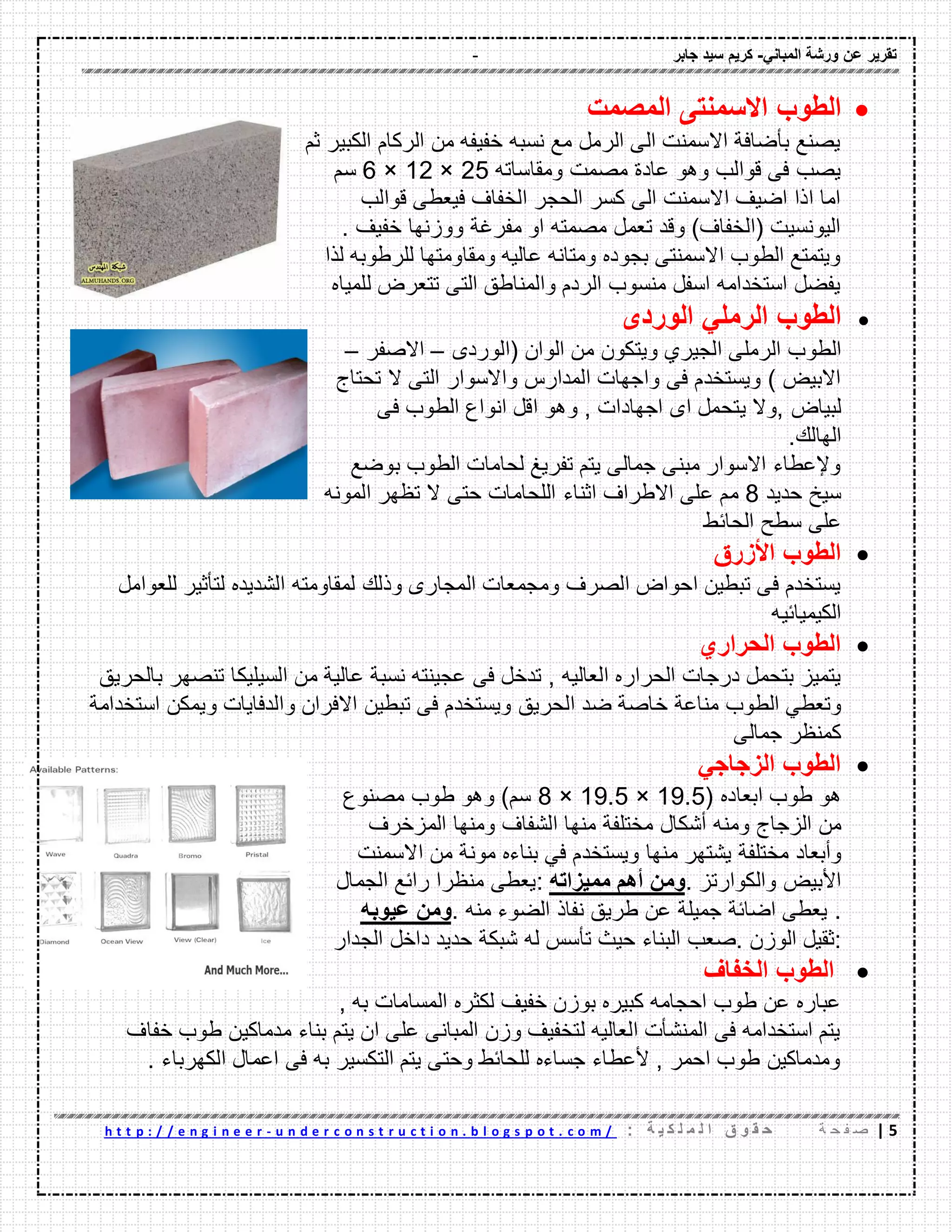 - ‫ورشة‬ ‫عن‬ ‫تمرٌر‬ً‫المبان‬-‫جابر‬ ‫سٌد‬ ‫كرٌم‬
5|‫ة‬ ‫ح‬ ‫ف‬ ‫ص‬: ‫ة‬ ٌ ‫ك‬ ‫ل‬ ‫م‬ ‫ل‬ ‫ا‬ ‫ق‬ ‫و‬ ‫م‬ ‫ح‬u n d e r c o n s t r u c t i o n . b l o g s p o t . c o m /-h t t p : / / e n g i n e e r
‫الطوب‬‫المصمت‬ ‫االسمنتى‬
‫ثم‬ ‫الكبٌر‬ ‫الركام‬ ‫من‬ ‫خفٌفه‬ ‫نسبه‬ ‫مع‬ ‫الرمل‬ ‫الى‬ ‫االسمنت‬ ‫بأضافة‬ ‫ٌصنع‬
‫ومماساته‬ ‫مصمت‬ ‫عادة‬ ‫وهو‬ ‫لوالب‬ ‫فى‬ ‫ٌصب‬25×12×6‫سم‬
‫لوالب‬ ‫فٌعطى‬ ‫الخفاؾ‬ ‫الحجر‬ ‫كسر‬ ‫الى‬ ‫االسمنت‬ ‫اضٌؾ‬ ‫اذا‬ ‫اما‬
‫خفٌؾ‬ ‫ووزنها‬ ‫مفرؼة‬ ‫او‬ ‫مصمته‬ ‫تعمل‬ ‫ولد‬ )‫(الخفاؾ‬ ‫الٌونسٌت‬.
‫لذا‬ ‫للرطوبه‬ ‫ومماومتها‬ ‫عالٌه‬ ‫ومتانه‬ ‫بجوده‬ ‫االسمنتى‬ ‫الطوب‬ ‫وٌتمتع‬
‫للمٌاه‬ ‫تتعرض‬ ‫التى‬ ‫والمناطك‬ ‫الردم‬ ‫منسوب‬ ‫اسفل‬ ‫استخدامه‬ ‫ٌفضل‬
‫الطوب‬‫الرمل‬ً‫الوردى‬
‫الطو‬‫(الوردى‬ ‫الوان‬ ‫من‬ ‫وٌتكون‬ ‫الجٌري‬ ‫الرملى‬ ‫ب‬–‫االصفر‬–
‫واالسوار‬ ‫المدارس‬ ‫واجهات‬ ‫فى‬ ‫وٌستخدم‬ ) ‫االبٌض‬‫تحتاج‬ ‫ال‬ ‫التى‬
‫لبٌاض‬‫فى‬ ‫الطوب‬ ‫انواع‬ ‫الل‬ ‫وهو‬ , ‫اجهادات‬ ‫اى‬ ‫ٌتحمل‬ ‫,وال‬
‫الهالن‬.
‫بوضع‬ ‫الطوب‬ ‫لحامات‬ ‫تفرٌػ‬ ‫ٌتم‬ ‫جمالى‬ ‫مبنى‬ ‫االسوار‬ ‫وإلعطاء‬
‫حدٌد‬ ‫سٌخ‬8‫اثناء‬ ‫االطراؾ‬ ‫على‬ ‫مم‬‫المونه‬ ‫تظهر‬ ‫ال‬ ‫حتى‬ ‫اللحامات‬
‫الحائط‬ ‫سطح‬ ‫على‬
‫الطوب‬‫األزرق‬
‫وذلن‬ ‫المجارى‬ ‫ومجمعات‬ ‫الصرؾ‬ ‫احواض‬ ‫تبطٌن‬ ‫فى‬ ‫ٌستخدم‬‫للعوامل‬ ‫لتأثٌر‬ ‫الشدٌده‬ ‫لمماومته‬
‫الكٌمٌائٌه‬
‫الحراري‬ ‫الطوب‬
, ‫العالٌه‬ ‫الحراره‬ ‫درجات‬ ‫بتحمل‬ ‫ٌتمٌز‬‫تدخل‬‫فى‬‫عجٌنته‬‫نسبة‬‫عالٌة‬‫من‬‫السٌلٌكا‬‫تنصهر‬‫بالحرٌك‬
ً‫وتعط‬‫الطوب‬‫مناعة‬‫خاصة‬‫ضد‬‫الحرٌك‬‫استخدامة‬ ‫وٌمكن‬ ‫والدفاٌات‬ ‫االفران‬ ‫تبطٌن‬ ‫فى‬ ‫وٌستخدم‬
‫جمالى‬ ‫كمنظر‬
ً‫الزجاج‬ ‫الطوب‬
( ‫ابعاده‬ ‫طوب‬ ‫هو‬19.5×19.5×8)‫سم‬‫وهو‬‫طوب‬‫مصنوع‬
‫من‬‫الزجاج‬‫ومنه‬‫أشكال‬‫مختلفة‬‫منها‬‫الشفاؾ‬‫ومنها‬‫المزخرؾ‬
‫وأبعاد‬‫مختلفة‬‫ٌشتهر‬‫منها‬‫وٌستخدم‬ً‫ف‬‫بناءه‬‫مونة‬‫من‬‫االسمنت‬
‫األبٌض‬‫والكوارتز‬.‫ومن‬‫أهم‬‫ممٌزاته‬:‫ٌعطى‬‫منظرا‬‫رائع‬‫الجمال‬
.‫ٌعط‬‫ى‬‫اضائة‬‫جمٌلة‬‫عن‬‫طرٌك‬‫نفاذ‬‫الضوء‬‫منه‬.‫ومن‬‫عٌوبه‬
:‫ثمٌل‬‫الوزن‬.‫صعب‬‫البناء‬‫حٌث‬‫تأسس‬‫له‬‫شبكة‬‫حدٌد‬‫داخل‬‫الجدار‬
‫الخفاف‬ ‫الطوب‬
, ‫به‬ ‫المسامات‬ ‫لكثره‬ ‫خفٌؾ‬ ‫بوزن‬ ‫كبٌره‬ ‫احجامه‬ ‫طوب‬ ‫عن‬ ‫عباره‬
‫خفاؾ‬ ‫طوب‬ ‫مدماكٌن‬ ‫بناء‬ ‫ٌتم‬ ‫ان‬ ‫على‬ ‫المبانى‬ ‫وزن‬ ‫لتخفٌؾ‬ ‫العالٌه‬ ‫المنشأت‬ ‫فى‬ ‫استخدامه‬ ‫ٌتم‬
‫الكهرباء‬ ‫اعمال‬ ‫فى‬ ‫به‬ ‫التكسٌر‬ ‫ٌتم‬ ‫وحتى‬ ‫للحائط‬ ‫جساءه‬ ‫ألعطاء‬ , ‫احمر‬ ‫طوب‬ ‫ومدماكٌن‬.
 