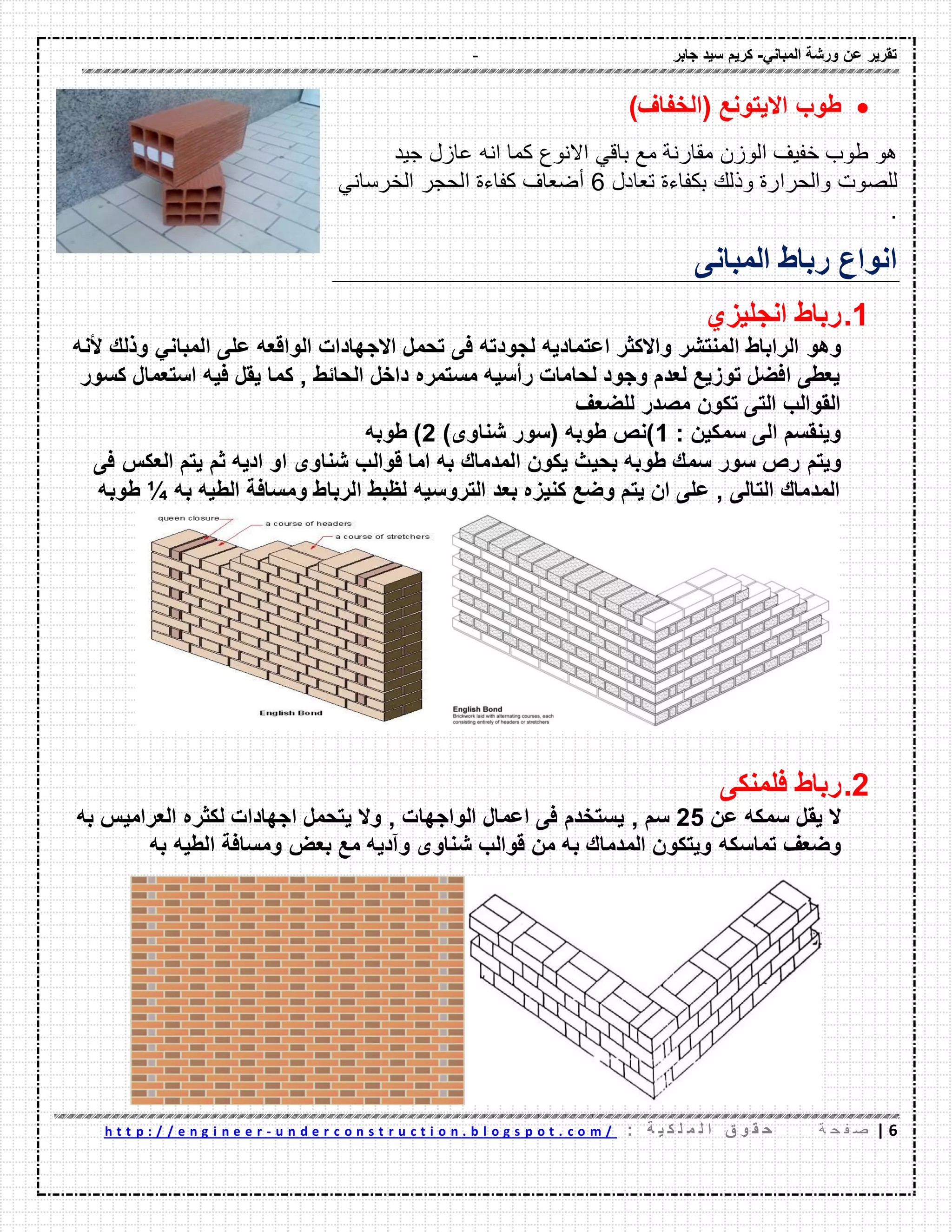 - ‫ورشة‬ ‫عن‬ ‫تمرٌر‬ً‫المبان‬-‫جابر‬ ‫سٌد‬ ‫كرٌم‬
6|‫ة‬ ‫ح‬ ‫ف‬ ‫ص‬: ‫ة‬ ٌ ‫ك‬ ‫ل‬ ‫م‬ ‫ل‬ ‫ا‬ ‫ق‬ ‫و‬ ‫م‬ ‫ح‬u n d e r c o n s t r u c t i o n . b l o g s p o t . c o m /-h t t p : / / e n g i n e e r
‫طوب‬( ‫االٌتونع‬‫الخفاف‬)
‫هو‬‫طوب‬‫خفٌؾ‬‫الوزن‬‫ممارنة‬‫مع‬ً‫بال‬‫االنوع‬‫كما‬‫انه‬‫عازل‬‫جٌد‬
‫للصوت‬‫والحرارة‬‫وذلن‬‫بكفاءة‬‫تعادل‬6‫أضعاؾ‬‫كفاءة‬‫الحجر‬ً‫الخرسان‬
.
‫المبانى‬ ‫رباط‬ ‫انواع‬
1.‫انجلٌزي‬ ‫رباط‬
‫وهو‬ً‫المبان‬ ‫على‬ ‫الوالعه‬ ‫االجهادات‬ ‫تحمل‬ ‫فى‬ ‫لجودته‬ ‫اعتمادٌه‬ ‫واالكثر‬ ‫المنتشر‬ ‫الراباط‬‫ألنه‬ ‫وذلن‬
‫كسور‬ ‫استعمال‬ ‫فٌه‬ ‫ٌمل‬ ‫كما‬ , ‫الحائط‬ ‫داخل‬ ‫مستمره‬ ‫رأسٌه‬ ‫لحامات‬ ‫وجود‬ ‫لعدم‬ ‫توزٌع‬ ‫افضل‬ ‫ٌعطى‬
‫للضعف‬ ‫مصدر‬ ‫تكون‬ ‫التى‬ ‫الموالب‬
: ‫سمكٌن‬ ‫الى‬ ‫وٌنمسم‬1)‫شناوى‬ ‫(سور‬ ‫طوبه‬ ‫)نص‬2‫طوبه‬ )
‫وٌتم‬‫فى‬ ‫العكس‬ ‫ٌتم‬ ‫ثم‬ ‫ادٌه‬ ‫او‬ ‫شناوى‬ ‫لوالب‬ ‫اما‬ ‫به‬ ‫المدمان‬ ‫ٌكون‬ ‫بحٌث‬ ‫طوبه‬ ‫سمن‬ ‫سور‬ ‫رص‬
‫به‬ ‫الطٌه‬ ‫ومسافة‬ ‫الرباط‬ ‫لظبط‬ ‫التروسٌه‬ ‫بعد‬ ‫كنٌزه‬ ‫وضع‬ ‫ٌتم‬ ‫ان‬ ‫على‬ , ‫التالى‬ ‫المدمان‬¼‫طوبه‬
2.‫فلمنكى‬ ‫رباط‬
‫عن‬ ‫سمكه‬ ‫ٌمل‬ ‫ال‬25, ‫سم‬‫ا‬ ‫لكثره‬ ‫اجهادات‬ ‫ٌتحمل‬ ‫وال‬ , ‫الواجهات‬ ‫اعمال‬ ‫فى‬ ‫ٌستخدم‬‫به‬ ‫لعرامٌس‬
‫تماسكه‬ ‫وضعف‬‫به‬ ‫الطٌه‬ ‫ومسافة‬ ‫بعض‬ ‫مع‬ ‫وآدٌه‬ ‫شناوى‬ ‫لوالب‬ ‫من‬ ‫به‬ ‫المدمان‬ ‫وٌتكون‬
 