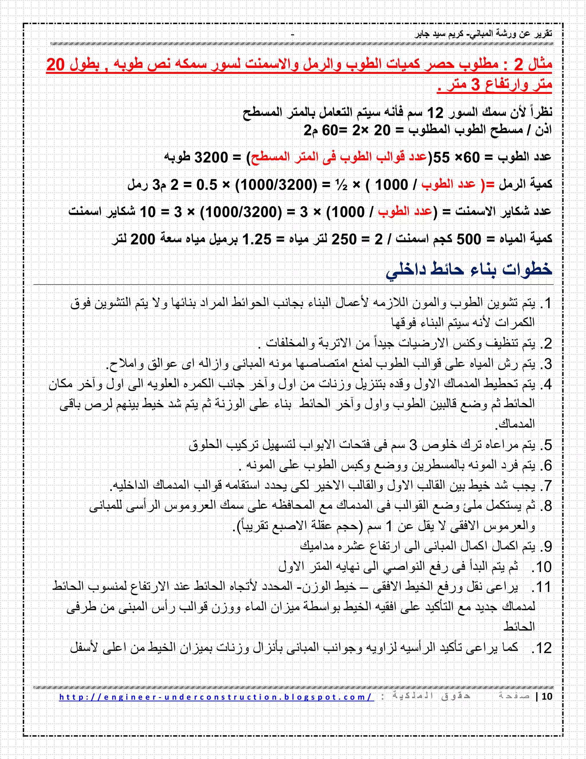 - ‫ورشة‬ ‫عن‬ ‫تمرٌر‬ً‫المبان‬-‫جابر‬ ‫سٌد‬ ‫كرٌم‬
01|‫ة‬ ‫ح‬ ‫ف‬ ‫ص‬: ‫ة‬ ٌ ‫ك‬ ‫ل‬ ‫م‬ ‫ل‬ ‫ا‬ ‫ق‬ ‫و‬ ‫م‬ ‫ح‬u n d e r c o n s t r u c t i o n . b l o g s p o t . c o m /-h t t p : / / e n g i n e e r
‫مثال‬2‫سمكه‬ ‫لسور‬ ‫واالسمنت‬ ‫والرمل‬ ‫الطوب‬ ‫كمٌات‬ ‫حصر‬ ‫مطلوب‬ :‫طوبه‬ ‫نص‬‫بطول‬ ,20
‫وارتفاع‬ ‫متر‬3. ‫متر‬
‫السور‬ ‫سمن‬ ‫ألن‬ ً‫ا‬‫نظر‬12‫المسطح‬ ‫بالمتر‬ ‫التعامل‬ ‫سٌتم‬ ‫فؤنه‬ ‫سم‬
= ‫المطلوب‬ ‫الطوب‬ ‫مسطح‬ / ‫اذن‬20×2=60‫م‬2
= ‫الطوب‬ ‫عدد‬60×55(‫المتر‬ ‫فى‬ ‫الطوب‬ ‫لوالب‬ ‫عدد‬‫المسطح‬= )3200‫طوبه‬
‫الرمل‬ ‫كمٌة‬‫الطوب‬ ‫عدد‬ (=/1000( = ½ × )3200/1000× )0.5=2‫م‬3‫رمل‬
( = ‫االسمنت‬ ‫شكاٌر‬ ‫عدد‬‫الطوب‬ ‫عدد‬/1000× )3( =3200/1000× )3=10‫اسمنت‬ ‫شكاٌر‬
= ‫المٌاه‬ ‫كمٌة‬500/ ‫اسمنت‬ ‫كجم‬2=250= ‫مٌاه‬ ‫لتر‬1.25‫مٌاه‬ ‫برمٌل‬‫سعة‬200‫لتر‬
‫خطوات‬ً‫داخل‬ ‫حائط‬ ‫بناء‬
1.‫ٌتم‬‫فوق‬ ‫التشوٌن‬ ‫ٌتم‬ ‫وال‬ ‫بنائها‬ ‫المراد‬ ‫الحوائط‬ ‫بجانب‬ ‫البناء‬ ‫ألعمال‬ ‫الالزمه‬ ‫والمون‬ ‫الطوب‬ ‫تشوٌن‬
‫فولها‬ ‫البناء‬ ‫سٌتم‬ ‫ألنه‬ ‫الكمرات‬
2.‫ٌتم‬‫وكنس‬ ‫تنظٌؾ‬‫االرضٌات‬‫ج‬‫والمخلفات‬ ‫االتربة‬ ‫من‬ ‫ا‬‫ا‬‫ٌد‬.
3.‫ٌتم‬‫امتصا‬ ‫لمنع‬ ‫الطوب‬ ‫لوالب‬ ‫على‬ ‫المٌاه‬ ‫رش‬‫عوالك‬ ‫اى‬ ‫وازاله‬ ‫المبانى‬ ‫مونه‬ ‫صها‬.‫وامالح‬
4.‫ٌتم‬‫من‬ ‫وزنات‬ ‫بتنزٌل‬ ‫ولده‬ ‫االول‬ ‫المدمان‬ ‫تحطٌط‬‫ا‬ ‫جانب‬ ‫وآخر‬ ‫اول‬‫العلوٌه‬ ‫لكمره‬‫مكان‬ ‫وآخر‬ ‫اول‬ ‫الى‬
‫الطوب‬ ‫لالبٌن‬ ‫وضع‬ ‫ثم‬ ‫الحائط‬‫ا‬ ‫وآخر‬ ‫واول‬‫لحائط‬‫بٌنهم‬ ‫خٌط‬ ‫شد‬ ‫ٌتم‬ ‫ثم‬ ‫الوزنة‬ ‫على‬ ‫بناء‬‫ل‬‫بالى‬ ‫رص‬
.‫المدمان‬
5.‫ٌتم‬‫خلوص‬ ‫ترن‬ ‫مراعاه‬3‫الحلوق‬ ‫تركٌب‬ ‫لتسهٌل‬ ‫االبواب‬ ‫فتحات‬ ‫فى‬ ‫سم‬
6.‫ٌت‬‫م‬‫الط‬ ‫وكبس‬ ‫ووضع‬ ‫بالمسطرٌن‬ ‫المونه‬ ‫فرد‬‫المونه‬ ‫على‬ ‫وب‬.
7.‫ٌجب‬‫الداخلٌه‬ ‫المدمان‬ ‫لوالب‬ ‫استمامه‬ ‫ٌحدد‬ ‫لكى‬ ‫االخٌر‬ ‫والمالب‬ ‫االول‬ ‫المالب‬ ‫بٌن‬ ‫خٌط‬ ‫شد‬.
8.‫ثم‬‫للمبانى‬ ‫الرأسى‬ ‫العروموس‬ ‫سمن‬ ‫على‬ ‫المحافظه‬ ‫مع‬ ‫المدمان‬ ‫فى‬ ‫الموالب‬ ‫وضع‬ ‫ملئ‬ ‫ٌستكمل‬
‫عن‬ ‫ٌمل‬ ‫ال‬ ‫االفمى‬ ‫والعرموس‬1( ‫سم‬‫ا‬‫ا‬‫تمرٌب‬ ‫االصبع‬ ‫عملة‬ ‫حجم‬).
9.‫ٌتم‬‫ا‬ ‫اكمال‬‫مدامٌن‬ ‫عشره‬ ‫ارتفاع‬ ‫الى‬ ‫المبانى‬ ‫كمال‬
10.‫ثم‬ً‫النواص‬ ‫رفع‬ ‫فى‬ ‫البدأ‬ ‫ٌتم‬‫االول‬ ‫المتر‬ ‫نهاٌه‬ ‫الى‬
11.‫ٌراعى‬‫االفمى‬ ‫الخٌط‬ ‫ورفع‬ ‫نمل‬–‫خٌط‬‫الوزن‬-‫الحائط‬ ‫لمنسوب‬ ‫االرتفاع‬ ‫عند‬ ‫الحائط‬ ‫ألتجاه‬ ‫المحدد‬
‫لمدمان‬‫طرفى‬ ‫من‬ ‫المبنى‬ ‫رأس‬ ‫لوالب‬ ‫ووزن‬ ‫الماء‬ ‫مٌزان‬ ‫بواسطة‬ ‫الخٌط‬ ‫افمٌه‬ ‫على‬ ‫التأكٌد‬ ‫مع‬ ‫جدٌد‬
‫الحائط‬
12.‫كما‬‫ألسفل‬ ‫اعلى‬ ‫من‬ ‫الخٌط‬ ‫بمٌزان‬ ‫وزنات‬ ‫بأنزال‬ ‫المبانى‬ ‫وجوانب‬ ‫لزاوٌه‬ ‫الرأسٌه‬ ‫تأكٌد‬ ‫ٌراعى‬
 
