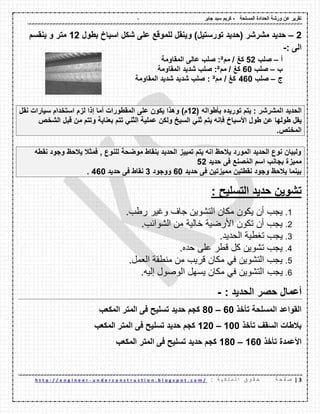 - ‫المسلحة‬ ‫الحدادة‬ ‫ورشة‬ ‫عن‬ ‫تمرٌر‬-‫جابر‬ ‫سٌد‬ ‫كرٌم‬
2|‫ة‬ ‫ح‬ ‫ف‬ ‫ص‬: ‫ة‬ ٌ ‫ك‬ ‫ل‬ ‫م‬ ‫ل‬ ‫ا‬ ‫ق‬ ‫و‬ ‫م‬ ‫ح‬u n d e r c o n s t r u c t i o n . b l o g s p o t . c o m /-h t t p : / / e n g i n e e r
2–)‫تورستٌل‬ ‫(حدٌد‬ ‫مشرشر‬ ‫حدٌد‬‫و‬‫بطول‬ ‫اسٌاخ‬ ‫شكل‬ ‫على‬ ‫للمولع‬ ‫ٌنمل‬12‫و‬ ‫متر‬‫ٌنمسم‬
: ‫الى‬-
‫أ‬–‫صلب‬52‫كغ‬/‫مم‬²‫المماومة‬ ‫عالى‬ ‫صلب‬ :
‫ب‬–‫صلب‬60‫كغ‬/‫مم‬²‫المماومة‬ ‫شدٌد‬ ‫صلب‬ :
‫ج‬–‫صلب‬460‫كغ‬/‫مم‬²‫المماومة‬ ‫شدٌد‬ ‫شدٌد‬ ‫صلب‬ :
‫الحدٌد‬‫المشرشر‬:‫ٌتم‬‫تورٌده‬‫بؤطواله‬(12‫م‬)‫وهذا‬‫ٌكون‬‫على‬‫الممطورات‬‫أما‬‫إذا‬‫لزم‬‫استخدام‬‫سٌارات‬‫نمل‬
‫ٌمل‬‫طولها‬‫عن‬‫طول‬‫األسٌاخ‬‫فإنه‬‫ٌتم‬ً‫ثن‬‫السٌخ‬‫ولكن‬‫عملٌة‬ً‫الثن‬‫تتم‬‫بعناٌة‬‫وتتم‬‫من‬‫لبل‬‫الشخص‬
‫المختص‬.
‫نمطه‬ ‫وجود‬ ‫ٌالحظ‬ ‫فمثال‬ , ‫للنوع‬ ‫موضحة‬ ‫بنماط‬ ‫الحدٌد‬ ‫تمٌٌز‬ ‫ٌتم‬ ‫انه‬ ‫ٌالحظ‬ ‫المورد‬ ‫الحدٌد‬ ‫نوع‬ ‫ولبٌان‬
‫حدٌد‬ ‫فى‬ ‫صنع‬ُ‫م‬‫ال‬ ‫اسم‬ ‫بجانب‬ ‫ممٌزة‬52
‫حدٌد‬ ‫فى‬ ‫ممٌزتٌن‬ ‫نمطتٌن‬ ‫وجود‬ ‫ٌالحظ‬ ‫بٌنما‬60‫ووجود‬3‫حدٌد‬ ‫فى‬ ‫نماط‬460.
‫التسلٌح‬ ‫حدٌد‬ ‫تشوٌن‬:
1.‫جاف‬ ‫التشوين‬ ‫مكان‬ ‫يكون‬ ‫أن‬ ‫يجب‬‫وغير‬.‫رطب‬
2..‫الشوائب‬ ‫من‬ ‫خالية‬ ‫األرضية‬ ‫تكون‬ ‫أن‬ ‫يجب‬
3..‫الحديد‬ ‫تغطية‬ ‫يجب‬
4..‫حده‬ ‫على‬ ‫قطر‬ ‫كل‬ ‫تشوين‬ ‫يجب‬
5..‫العمل‬ ‫منطقة‬ ‫من‬ ‫قريب‬ ‫مكان‬ ‫في‬ ‫التشوين‬ ‫يجب‬
6.‫يجب‬.‫إليه‬ ‫الوصول‬ ‫يسهل‬ ‫مكان‬ ‫في‬ ‫التشوين‬
: ‫الحدٌد‬ ‫حصر‬ ‫أعمال‬-
‫تؤخذ‬ ‫المسلحة‬ ‫المواعد‬60–80‫المكعب‬ ‫المتر‬ ‫فى‬ ‫تسلٌح‬ ‫حدٌد‬ ‫كجم‬
‫تؤخذ‬ ‫السمف‬ ‫بالطات‬100–120‫المكعب‬ ‫المتر‬ ‫فى‬ ‫تسلٌح‬ ‫حدٌد‬ ‫كجم‬
‫تؤخذ‬ ‫األعمدة‬160–180‫المكعب‬ ‫المتر‬ ‫فى‬ ‫تسلٌح‬ ‫حدٌد‬ ‫كجم‬
 