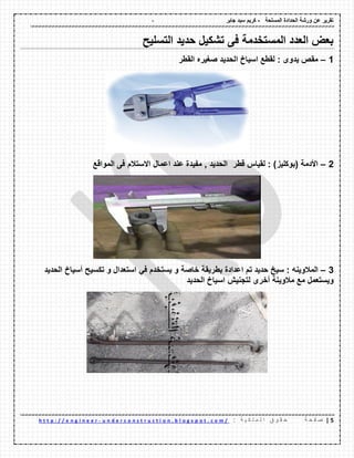 - ‫المسلحة‬ ‫الحدادة‬ ‫ورشة‬ ‫عن‬ ‫تمرٌر‬-‫جابر‬ ‫سٌد‬ ‫كرٌم‬
2|‫ة‬ ‫ح‬ ‫ف‬ ‫ص‬: ‫ة‬ ٌ ‫ك‬ ‫ل‬ ‫م‬ ‫ل‬ ‫ا‬ ‫ق‬ ‫و‬ ‫م‬ ‫ح‬u n d e r c o n s t r u c t i o n . b l o g s p o t . c o m /-h t t p : / / e n g i n e e r
‫التسلٌح‬ ‫حدٌد‬ ‫تشكٌل‬ ‫فى‬ ‫المستخدمة‬ ‫العدد‬ ‫بعض‬
1–‫المطر‬ ‫صغٌره‬ ‫الحدٌد‬ ‫اسٌاخ‬ ‫لمطع‬ : ‫ٌدوى‬ ‫ممص‬
2–‫لط‬ ‫لمٌاس‬ : )‫(بوكلٌز‬ ‫األدمة‬‫ر‬‫الموالع‬ ‫فى‬ ‫االستالم‬ ‫اعمال‬ ‫عند‬ ‫مفٌدة‬ , ‫الحدٌد‬
3–: ‫المالوٌنه‬‫سٌخ‬‫حدٌد‬‫تم‬‫اعدادة‬‫بطرٌمة‬‫خاصة‬‫و‬‫ٌستخدم‬ً‫ف‬‫استعدال‬‫و‬‫تكسٌح‬‫أسٌاخ‬‫الحدٌد‬
‫وٌستعمل‬‫مع‬‫مالوٌنة‬‫أخرى‬‫لتجنٌش‬‫اسٌاخ‬‫الحدٌد‬
 