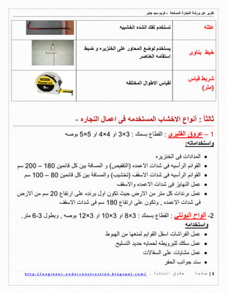 ‫ورشة‬ ‫عن‬ ‫تمرٌر‬‫النجارة‬‫المسلحة‬-‫جابر‬ ‫سٌد‬ ‫كرٌم‬
3|‫ة‬ ‫ح‬ ‫ف‬ ‫ص‬: ‫ة‬ ٌ ‫ك‬ ‫ل‬ ‫م‬ ‫ل‬ ‫ا‬ ‫ق‬ ‫و‬ ‫م‬ ‫ح‬u n d e r c o n s t r u c t i o n . b l o g s p o t . c o m /-h t t p : / / e n g i n e e r
‫عتله‬‫الخشبٌه‬ ‫الشده‬ ‫لفن‬ ‫تستخدم‬
‫خٌط‬‫بناوى‬
‫ضبط‬ ‫و‬ ‫الخنزٌره‬ ‫على‬ ‫المحاور‬ ‫لوضع‬ ‫ٌستخدم‬
‫العناصر‬ ‫استمامه‬
‫لٌاس‬ ‫شرٌط‬
)‫(متر‬
‫لمٌاس‬‫المختلفه‬ ‫االطوال‬
: ً‫ا‬‫ثالث‬‫المستخدمه‬ ‫االخشاب‬ ‫أنواع‬‫النجاره‬ ‫اعمال‬ ‫فى‬-
1–‫عروق‬‫الف‬‫لٌر‬‫ي‬: ‫بسمن‬ ‫المطاع‬ :3×3‫او‬4×4‫او‬5×5‫بوصه‬
:‫واستخداماته‬
‫الخنزٌره‬ ‫فى‬ ‫المدادات‬
( ‫االعمده‬ ‫شدات‬ ‫فى‬ ‫الرأسٌه‬ ‫الموائم‬‫التمفٌص‬)‫و‬‫لائمٌن‬ ‫كل‬ ‫بٌن‬ ‫المسافة‬180–200‫سم‬
( ‫االسمف‬ ‫شدات‬ ‫فى‬ ‫الرأسٌه‬ ‫الموائم‬‫تخشٌب‬)‫و‬‫المس‬‫لائمٌن‬ ‫كل‬ ‫بٌن‬ ‫افة‬80–100‫سم‬
‫عمل‬‫واالسمف‬ ‫االعمده‬ ‫شدات‬ ‫فى‬ ‫النهاٌز‬
‫عمل‬‫ارتفاع‬ ‫على‬ ‫برنده‬ ‫اول‬ ‫تكون‬ ‫حٌث‬ ‫االرض‬ ‫من‬ ‫متر‬ ‫كل‬ ‫برندات‬20‫االرض‬ ‫من‬ ‫سم‬
‫ارتفاع‬ ‫على‬ ‫وتكون‬ , ‫االعمده‬ ‫شدات‬ ‫فى‬180‫االسمف‬ ‫شدات‬ ‫فى‬ ‫سم‬
.‫متر‬ 6-3 ‫وبطول‬ , ‫بوصه‬ 12×3 ‫او‬ 10×3 ‫او‬ 8×3 : ‫بسمن‬ ‫المطاع‬ : ً‫البونت‬ ‫ألواح‬ -2
‫واستخدامه‬
‫الهبوط‬ ‫من‬ ‫لمنعها‬ ‫المواٌم‬ ‫اسفل‬ ‫الفراشات‬ ‫عمل‬
‫التسلٌح‬ ‫حدٌد‬ ‫لحماٌه‬ ‫للبروٌطه‬ ‫سكن‬ ‫عمل‬
‫السماالت‬ ‫على‬ ‫مشاٌات‬ ‫عمل‬
‫الحفر‬ ‫جوانب‬ ‫سند‬
 