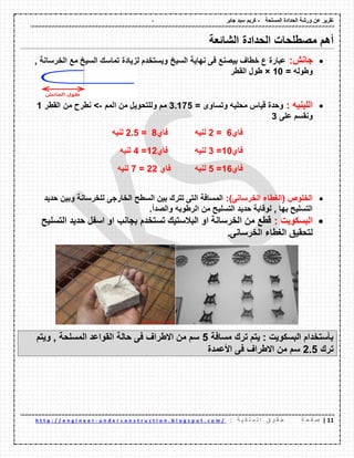 - ‫المسلحة‬ ‫الحدادة‬ ‫ورشة‬ ‫عن‬ ‫تمرٌر‬-‫جابر‬ ‫سٌد‬ ‫كرٌم‬
00|‫ة‬ ‫ح‬ ‫ف‬ ‫ص‬: ‫ة‬ ٌ ‫ك‬ ‫ل‬ ‫م‬ ‫ل‬ ‫ا‬ ‫ق‬ ‫و‬ ‫م‬ ‫ح‬u n d e r c o n s t r u c t i o n . b l o g s p o t . c o m /-h t t p : / / e n g i n e e r
‫الشائعة‬ ‫الحدادة‬ ‫مصطلحات‬ ‫أهم‬
‫جانش‬:, ‫الخرسانة‬ ‫مع‬ ‫السٌخ‬ ‫تماسن‬ ‫لزٌادة‬ ‫وٌستخدم‬ ‫السٌخ‬ ‫نهاٌة‬ ‫فى‬ ‫بٌصنع‬ ‫خطاف‬ ‫ع‬ ‫عبارة‬
= ‫وطوله‬10×‫المطر‬ ‫طول‬
: ‫اللٌنٌه‬= ‫وتساوى‬ ‫محلٌه‬ ‫لٌاس‬ ‫وحدة‬3.175‫المم‬ ‫من‬ ‫وللتحوٌل‬ ‫مم‬->‫المطر‬ ‫من‬ ‫نطرح‬1
‫على‬ ‫ونمسم‬3
‫فاي‬6=2‫لنٌه‬‫فاي‬8=2.5‫لنٌه‬
‫فاي‬10=3‫لنٌه‬‫فاي‬12=4‫لنٌه‬
‫فاي‬16=5‫لنٌه‬‫فاي‬22=7‫لنٌه‬
)‫الخرسانى‬ ‫(الغطاء‬ ‫الخلوص‬:‫حدٌد‬ ‫وبٌن‬ ‫للخرسانة‬ ‫الخارجى‬ ‫السطح‬ ‫بٌن‬ ‫تترن‬ ‫التى‬ ‫المسافة‬
.‫والصدأ‬ ‫الرطوبه‬ ‫من‬ ‫التسلٌح‬ ‫حدٌد‬ ‫لولاٌة‬ , ‫بها‬ ‫التسلٌح‬
: ‫البسكوٌت‬‫التسلٌح‬ ‫حدٌد‬ ‫اسفل‬ ‫او‬ ‫بجانب‬ ‫تستخدم‬ ‫البالستٌن‬ ‫او‬ ‫الخرسانة‬ ‫من‬ ‫لطع‬
‫لتحمٌك‬.‫الخرسانى‬ ‫الغطاء‬
‫مسافة‬ ‫ترن‬ ‫ٌتم‬ : ‫البسكوٌت‬ ‫بؤستخدام‬5‫وٌتم‬ , ‫المسلحة‬ ‫المواعد‬ ‫حالة‬ ‫فى‬ ‫االطراف‬ ‫من‬ ‫سم‬
‫ترن‬2.5‫األعمدة‬ ‫فى‬ ‫االطراف‬ ‫من‬ ‫سم‬
 