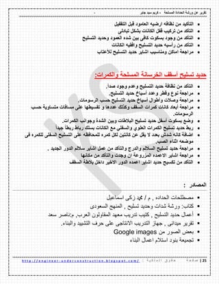 - ‫المسلحة‬ ‫الحدادة‬ ‫ورشة‬ ‫عن‬ ‫تمرٌر‬-‫جابر‬ ‫سٌد‬ ‫كرٌم‬
22|‫ة‬ ‫ح‬ ‫ف‬ ‫ص‬: ‫ة‬ ٌ ‫ك‬ ‫ل‬ ‫م‬ ‫ل‬ ‫ا‬ ‫ق‬ ‫و‬ ‫م‬ ‫ح‬u n d e r c o n s t r u c t i o n . b l o g s p o t . c o m /-h t t p : / / e n g i n e e r
‫التؤكٌد‬‫ارضٌه‬ ‫نظافه‬ ‫من‬‫التمفٌل‬ ‫لبل‬ ‫العامود‬
‫تبادلى‬ ‫بشكل‬ ‫الكانات‬ ‫لفل‬ ‫تركٌب‬ ‫من‬ ‫التؤكد‬
‫التسلٌح‬ ‫وحدٌد‬ ‫العمود‬ ‫شده‬ ‫بٌن‬ ‫كافى‬ ‫بسكوت‬ ‫وجود‬ ‫من‬ ‫التؤكد‬
‫الكانات‬ ‫وافمٌه‬ ‫التسلٌح‬ ‫حدٌد‬ ‫رأسٌه‬ ‫من‬ ‫التؤكد‬
‫لألعتاب‬ ‫التسلٌح‬ ‫حدٌد‬ ‫اشاٌر‬ ‫ومناسٌب‬ ‫اماكن‬ ‫مراجعة‬
‫المسلحة‬ ‫الخرسانة‬ ‫أسمف‬ ‫تسلٌح‬ ‫حدٌد‬‫والكمرات‬:
‫صدأ‬ ‫وجود‬ ‫وعدم‬ ‫التسلٌح‬ ‫حدٌد‬ ‫نظافة‬ ‫من‬ ‫التؤكد‬.
‫التسلٌح‬ ‫حدٌد‬ ‫أسٌاخ‬ ‫وعدد‬ ‫ولطر‬ ‫نوع‬ ‫مراجعة‬.
‫الرسومات‬ ‫حسب‬ ‫التسلٌح‬ ‫حدٌد‬ ‫أسٌاخ‬ ‫وأطوال‬ ‫وصالت‬ ‫مراجعة‬.
‫كمرات‬ ‫كانات‬ ‫أبعاد‬ ‫مراجعة‬‫حسب‬ ‫متساوٌة‬ ‫مسافات‬ ‫على‬ ‫تمسٌطها‬ ‫و‬ ‫عددها‬ ‫وكذلن‬ ‫السمف‬
‫الرسومات‬.
‫الكمرات‬ ‫وجوانب‬ ‫الشدة‬ ‫وبٌن‬ ‫البالطات‬ ‫تسلٌح‬ ‫حدٌد‬ ‫أسفل‬ ‫بسكوت‬ ‫وضع‬.
ً‫ا‬‫جٌد‬ ً‫ا‬‫ربط‬ ‫رباط‬ ‫بسلن‬ ‫الكانات‬ ‫مع‬ ً‫والسفل‬ ‫العلوي‬ ‫الكمرات‬ ‫تسلٌح‬ ‫حدٌد‬ ‫ربط‬
‫على‬ ‫للمحافظه‬ ‫كمره‬ ‫لكل‬ ‫كانتٌن‬ ‫عن‬ ‫ٌمل‬ ‫ال‬ ‫بعدد‬ ‫شدش‬ ‫كانه‬ ‫اضافة‬‫فى‬ ‫للكمره‬ ‫السفلى‬ ‫التسلٌح‬
.‫الصب‬ ‫اثناء‬ ‫موضعه‬
. ‫الجدٌد‬ ‫الدور‬ ‫ساللم‬ ‫اشاٌر‬ ‫عمل‬ ‫من‬ ‫والتؤكد‬ ‫والدرج‬ ‫الساللم‬ ‫تسلٌح‬ ‫حدٌد‬ ‫مراجعة‬
‫مكانها‬ ‫من‬ ‫والتؤكد‬ ‫وجدت‬ ‫ان‬ ‫المزروعة‬ ‫االعمده‬ ‫اشاٌر‬ ‫مراجعة‬
‫السمف‬ ‫بالطة‬ ‫داخل‬ ‫االخٌر‬ ‫الدور‬ ‫اعمده‬ ‫اشاٌر‬ ‫حدٌد‬ ‫تكسٌح‬ ‫من‬ ‫التؤكد‬
‫المصادر‬:
‫اسماعيل‬ ‫زكى‬ ‫دمحم‬ / ‫م‬ , ‫الحداده‬ ‫مصطلحات‬
‫ورشة‬ :‫كتاب‬‫شدات‬‫وحديد‬‫السعودى‬ ‫المنهج‬ , ‫تسليح‬
‫سعد‬ ‫م:ناصر‬ ,‫العرب‬ ‫المقاولون‬ ‫معهد‬ ‫تدريب‬ ‫كتيب‬ , ‫التسليح‬ ‫حديد‬ ‫أعمال‬
‫تقرير‬, ‫ميدانى‬‫جهاز‬‫التدريب‬‫االنتاجى‬‫على‬‫حرف‬‫التشييد‬‫والبناء‬.
‫من‬ ‫الصور‬ ‫بعض‬Google images
‫بنود‬ ‫تجميعة‬‫البناء‬ ‫اعمال‬ ‫استالم‬
 