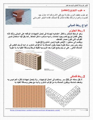 - ‫ورشة‬ ‫عن‬ ‫تمرٌر‬ً‫المبان‬-‫جابر‬ ‫سٌد‬ ‫كرٌم‬
6|‫ة‬ ‫ح‬ ‫ف‬ ‫ص‬: ‫ة‬ ٌ ‫ك‬ ‫ل‬ ‫م‬ ‫ل‬ ‫ا‬ ‫ق‬ ‫و‬ ‫م‬ ‫ح‬u n d e r c o n s t r u c t i o n . b l o g s p o t . c o m /-h t t p : / / e n g i n e e r
‫طوب‬( ‫االٌتونع‬‫الخفاف‬)
‫هو‬‫طوب‬‫خفٌؾ‬‫الوزن‬‫ممارنة‬‫مع‬ً‫بال‬‫االنوع‬‫كما‬‫انه‬‫عازل‬‫جٌد‬
‫للصوت‬‫والحرارة‬‫وذلن‬‫بكفاءة‬‫تعادل‬6‫أضعاؾ‬‫كفاءة‬‫الحجر‬ً‫الخرسان‬
.
‫المبانى‬ ‫رباط‬ ‫انواع‬
1.‫انجلٌزي‬ ‫رباط‬
‫وهو‬ً‫المبان‬ ‫على‬ ‫الوالعه‬ ‫االجهادات‬ ‫تحمل‬ ‫فى‬ ‫لجودته‬ ‫اعتمادٌه‬ ‫واالكثر‬ ‫المنتشر‬ ‫الراباط‬‫ألنه‬ ‫وذلن‬
‫كسور‬ ‫استعمال‬ ‫فٌه‬ ‫ٌمل‬ ‫كما‬ , ‫الحائط‬ ‫داخل‬ ‫مستمره‬ ‫رأسٌه‬ ‫لحامات‬ ‫وجود‬ ‫لعدم‬ ‫توزٌع‬ ‫افضل‬ ‫ٌعطى‬
‫للضعف‬ ‫مصدر‬ ‫تكون‬ ‫التى‬ ‫الموالب‬
: ‫سمكٌن‬ ‫الى‬ ‫وٌنمسم‬1)‫شناوى‬ ‫(سور‬ ‫طوبه‬ ‫)نص‬2‫طوبه‬ )
‫وٌتم‬‫فى‬ ‫العكس‬ ‫ٌتم‬ ‫ثم‬ ‫ادٌه‬ ‫او‬ ‫شناوى‬ ‫لوالب‬ ‫اما‬ ‫به‬ ‫المدمان‬ ‫ٌكون‬ ‫بحٌث‬ ‫طوبه‬ ‫سمن‬ ‫سور‬ ‫رص‬
‫به‬ ‫الطٌه‬ ‫ومسافة‬ ‫الرباط‬ ‫لظبط‬ ‫التروسٌه‬ ‫بعد‬ ‫كنٌزه‬ ‫وضع‬ ‫ٌتم‬ ‫ان‬ ‫على‬ , ‫التالى‬ ‫المدمان‬¼‫طوبه‬
2.‫فلمنكى‬ ‫رباط‬
‫عن‬ ‫سمكه‬ ‫ٌمل‬ ‫ال‬25, ‫سم‬‫ا‬ ‫لكثره‬ ‫اجهادات‬ ‫ٌتحمل‬ ‫وال‬ , ‫الواجهات‬ ‫اعمال‬ ‫فى‬ ‫ٌستخدم‬‫به‬ ‫لعرامٌس‬
‫تماسكه‬ ‫وضعف‬‫به‬ ‫الطٌه‬ ‫ومسافة‬ ‫بعض‬ ‫مع‬ ‫وآدٌه‬ ‫شناوى‬ ‫لوالب‬ ‫من‬ ‫به‬ ‫المدمان‬ ‫وٌتكون‬
 