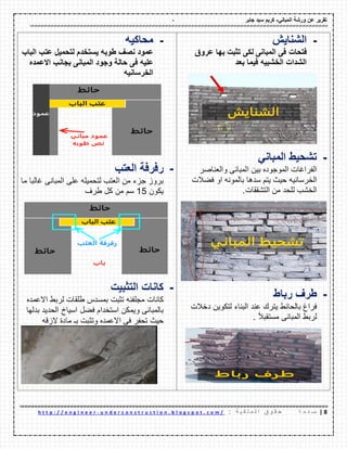 - ‫ورشة‬ ‫عن‬ ‫تمرٌر‬ً‫المبان‬-‫جابر‬ ‫سٌد‬ ‫كرٌم‬
8|‫ة‬ ‫ح‬ ‫ف‬ ‫ص‬: ‫ة‬ ٌ ‫ك‬ ‫ل‬ ‫م‬ ‫ل‬ ‫ا‬ ‫ق‬ ‫و‬ ‫م‬ ‫ح‬u n d e r c o n s t r u c t i o n . b l o g s p o t . c o m /-h t t p : / / e n g i n e e r
-‫الشناٌش‬
‫فتحات‬‫فى‬‫المبانى‬‫لكى‬‫تثبت‬‫بها‬‫عروق‬
‫الشدات‬‫الخشبٌه‬‫فٌما‬‫بعد‬
-‫ت‬‫شحٌط‬ً‫المبان‬
‫الفراؼات‬‫الموجوده‬‫بٌن‬‫المبانى‬‫والعناصر‬
‫الخرسانٌه‬‫حٌث‬‫ٌتم‬‫سدها‬‫بالمونه‬‫او‬‫فضالت‬
‫الخشب‬‫للحد‬‫من‬‫التشممات‬.
-‫طرف‬‫رباط‬
‫فراغ‬‫بالحائط‬‫ٌترن‬‫عند‬‫البناء‬‫لتكوٌن‬‫دخالت‬
‫لربط‬‫المبانى‬‫ا‬‫ال‬‫مستمب‬.
-‫محاكٌه‬
‫عمود‬‫نصف‬‫طوبه‬‫ٌستخدم‬‫لتحمٌل‬‫عتب‬‫الباب‬
‫علٌه‬‫فى‬‫حالة‬‫وجود‬‫المبانى‬‫بجانب‬‫االعمده‬
‫الخرسانٌه‬
-‫رفرفة‬‫العتب‬
‫بروز‬‫جزء‬‫من‬‫العتب‬‫لتحمٌله‬‫على‬‫المبانى‬‫ؼالبا‬‫ما‬
‫ٌكون‬15‫سم‬‫من‬‫كل‬‫طرؾ‬
-‫كانات‬‫التثبٌت‬
‫كانات‬‫مجلفنه‬‫تثبت‬‫بمسدس‬‫طلمات‬‫لربط‬‫االعمده‬
‫بالمبانى‬‫وٌمكن‬‫استخدام‬‫فضل‬‫اسٌاخ‬‫الحدٌد‬‫بدلها‬
‫حٌث‬‫تحفر‬‫فى‬‫االعمده‬‫وتثبت‬‫بـ‬‫مادة‬‫الزله‬
 