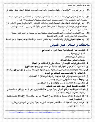 - ‫ورشة‬ ‫عن‬ ‫تمرٌر‬ً‫المبان‬-‫جابر‬ ‫سٌد‬ ‫كرٌم‬
00|‫ة‬ ‫ح‬ ‫ف‬ ‫ص‬: ‫ة‬ ٌ ‫ك‬ ‫ل‬ ‫م‬ ‫ل‬ ‫ا‬ ‫ق‬ ‫و‬ ‫م‬ ‫ح‬u n d e r c o n s t r u c t i o n . b l o g s p o t . c o m /-h t t p : / / e n g i n e e r
13.‫ٌراعى‬‫وكحل‬ ‫بملء‬ ‫االعتناء‬ ‫ضروره‬–‫تسوٌه‬-‫منتظم‬ ‫منظر‬ ‫ألعطاء‬ ‫للحائط‬ ‫الخارجٌه‬ ‫العرامٌس‬‫فى‬
.
14.‫بعد‬‫اكم‬ ‫ٌتم‬ ‫الحائط‬ ‫نصؾ‬ ‫ارتفاع‬ ‫الى‬ ‫المبانى‬ ‫اكمال‬‫مع‬ ‫االرتفاع‬ ‫كامل‬ ‫الى‬ ‫للحائط‬ ‫النواصى‬ ‫رفع‬ ‫ال‬
‫اتج‬ ‫وضبطه‬ ‫الخٌط‬ ‫مٌزان‬ ‫بأستخدام‬ ‫الرأسٌه‬ ‫ضبط‬‫الماء‬ ‫ومٌزان‬ ‫الخٌط‬ ‫بأستخدام‬ ‫الحائط‬ ‫اه‬.
15.‫ٌتم‬‫فوق‬ ‫االعتبار‬ ‫وضع‬ ‫ٌتم‬ ‫ثم‬ ‫واالبواب‬ ‫الشبابٌن‬ ‫اعتاب‬ ‫لمنسوب‬ ‫الوصول‬ ‫حتى‬ ‫الداخلٌه‬ ‫المدامٌن‬ ‫رفع‬
‫مونه‬‫المبانى‬ ‫داخل‬ ‫االعتبار‬ ‫رفرفة‬ ‫ٌتم‬ ‫ان‬ ‫مراعاه‬ ‫مع‬ ‫اللصك‬‫مع‬ ‫االعتاب‬ ‫ووزن‬ ‫كافى‬ ‫بطول‬‫الكمره‬
‫العلوٌه‬‫المبانى‬ ‫استكمال‬ ‫ٌتم‬ ‫ثم‬.
16.‫بعد‬‫الحائط‬ ‫من‬ ‫االنتهاء‬‫الحائط‬ ‫تشحٌط‬ ‫ٌراعى‬ ,‫خشبٌه‬ ‫خوابٌر‬ ‫بأستخدام‬‫لضمان‬ ‫التالى‬ ‫الٌوم‬ ‫فى‬
‫البن‬ ‫مونه‬ ‫جفاؾ‬‫الطرق‬ ‫تتحمل‬ ‫حتى‬ ‫اء‬‫التش‬ ‫اثناء‬.‫حٌط‬
17.‫ٌتم‬‫بالماء‬ ‫بالرش‬ ‫المبانى‬ ‫معالجة‬‫لمده‬3‫البناء‬ ‫مونة‬ ‫تماسن‬ ‫لضمان‬ ‫اٌام‬‫للحائط‬ ‫تزهٌر‬ ‫حدوث‬ ‫وعدم‬
‫مالحظات‬‫و‬‫المبانى‬ ‫اعمال‬ ‫استالم‬
1.‫التؤكد‬‫من‬‫عمل‬‫المدمان‬‫األول‬‫بكامل‬‫الدور‬‫أو‬‫الوحدة‬‫مع‬:
‫أ‬-‫إسترباع‬‫الغرف‬.
‫ب‬-‫تحدٌد‬‫أماكن‬‫الفتحات‬.
‫ت‬-‫وزن‬ً‫المبان‬‫أسفل‬‫الكمرات‬.
2.‫التؤكد‬‫وضع‬‫لوالب‬‫الطوب‬(‫أول‬‫مدمان‬)‫على‬‫فرشة‬‫كاملة‬‫من‬‫المونة‬.
3.‫التؤكد‬‫من‬‫مأل‬‫العرامٌس‬‫الطولٌة‬‫والعرضٌة‬‫من‬‫كلتا‬‫الجهتٌن‬(‫الوجه‬‫والظهر‬)
4.‫فى‬‫حالة‬‫الحوائط‬‫نصف‬‫طوبة‬‫تبنى‬‫المحاكٌه‬‫بجوار‬‫العمود‬‫الخرسانة‬‫بمماس‬‫ال‬‫ٌمل‬‫عن‬20‫سم‬‫أما‬‫إذا‬
‫لل‬‫المماس‬‫عن‬‫ذلن‬‫فٌجب‬‫صب‬‫المحاكٌة‬‫مع‬‫العمود‬.
5.‫التؤكد‬‫من‬‫استخدام‬‫مٌزان‬‫خٌط‬‫لمراجعة‬‫رأسٌة‬‫الحوائط‬‫كل‬‫ثالثة‬‫مدامٌن‬.
6.‫مـراجعة‬‫استواء‬‫السطـح‬ً‫ف‬‫جمٌع‬‫االتجاهات‬.
7.‫التؤكد‬‫من‬‫سمن‬‫اللحامات‬‫الرأسٌة‬‫واألفمٌة‬‫ال‬‫ٌزٌد‬‫عن‬2‫سم‬.
8.‫التؤكد‬‫من‬‫تشحٌط‬ً‫المبان‬‫أسفل‬‫الكمرات‬‫واألسمف‬.
9.‫ٌتم‬‫التؤكد‬‫من‬‫تمسٌط‬‫ارتفاع‬‫المبانى‬‫بحٌث‬‫الٌكون‬‫هنان‬‫فاصل‬‫ٌزٌد‬‫عن‬1‫سم‬‫بٌن‬‫آخر‬‫مدمان‬ً‫مبان‬
‫وبطنٌات‬‫الكمرات‬‫أو‬‫بالطات‬‫األسمف‬.
10.‫لـد‬ً‫المبان‬2‫مدمان‬‫مصمت‬‫أو‬‫مدمان‬‫مفرغ‬ً‫علـ‬‫أن‬‫ٌتم‬‫ملإه‬‫بالخرسانة‬(‫ع‬)‫وذلن‬‫لضمان‬‫تثبٌت‬
‫وزرة‬‫خشبٌة‬‫أرضٌة‬.
11.‫مراعاة‬‫تركٌب‬‫المدامٌن‬‫لمالئمة‬‫أعمال‬‫تمدٌدات‬‫الكهرباء‬‫بحٌث‬‫ٌكون‬‫دق‬‫المواسٌر‬ً‫ف‬‫طوب‬
‫مصمت‬‫لضمان‬‫تثبٌتها‬
 