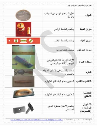 ‫ورشة‬ ‫عن‬ ‫تقرٌر‬‫البٌاض‬–‫جابر‬ ‫سٌد‬ ‫كرٌم‬
4|‫ة‬ ‫ح‬ ‫ف‬ ‫ص‬: ‫ة‬ ٌ ‫ك‬ ‫ل‬ ‫م‬ ‫ل‬ ‫ا‬ ‫ق‬ ‫و‬ ‫ق‬ ‫ح‬u n d e r c o n s t r u c t i o n . b l o g s p o t . c o m /-h t t p : / / e n g i n e e r
‫المهزه‬
ًِ‫اٌه‬ ٚ‫ا‬ ٌّٗٔٛ‫ا‬ ً‫ٔف‬‫اٌّٛائة‬ ِٓ
‫ٚاٌىٌػ‬
‫الخٌط‬ ‫مٌزان‬ٌٝ‫اٌهأ‬ ‫ٌٍعثػ‬ َ‫٠ٍرفك‬
‫المٌاه‬ ‫مٌزان‬ٝ‫االفم‬ ‫ٌٍعثػ‬ َ‫٠ٍرفك‬
‫الخرطوم‬ ‫مٌزان‬‫ِهب‬ٌّ‫ا‬ ً‫ٌٕم‬ َ‫٠ٍرفك‬
‫كبٌره‬ ‫ره‬ِ‫ف‬‫منج‬
‫اٌث١اض‬ ‫اشٕاء‬ ‫اٌىٚائك‬ ‫إلواٌح‬ٝ‫ف‬
ٟ‫ٚإٌٛاص‬ ‫ٚاالوراف‬ ‫اٌثؤض‬
‫الدفره‬
َ‫ذٍرفك‬ٗ٠ٍٛ‫ٌٍر‬ٝ‫ف‬ٓ‫االِاو‬ٗ‫اٌع١م‬
ٖ‫ٚاٌصغ١ه‬
‫الخشب‬ ‫التخشٌنه‬ٖ‫اٌظٙان‬ ٚ‫ا‬ ‫اٌثطأح‬ ‫ٌطػ‬ ٓ١‫ٌرّف‬
‫التخشٌنه‬
‫االسفنج‬
ٖ‫اٌظٙان‬ ٚ‫ا‬ ٗٔ‫اٌثطا‬ ‫ٌطػ‬ ٓ١ّ‫ٌرف‬
‫الشاكوش‬
‫البوشارده‬
)‫(الشاحوطة‬
‫ألػّاي‬ َ‫٠ٍرفك‬‫صٕفهج‬‫اٌؽعه‬
ٝ‫اٌصٕاػ‬
 