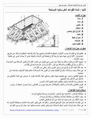 ‫ورشة‬ ‫عن‬ ‫تمرٌر‬‫النجارة‬‫المسلحة‬-‫جابر‬ ‫سٌد‬ ‫كرٌم‬
9|‫ة‬ ‫ح‬ ‫ف‬ ‫ص‬: ‫ة‬ ٌ ‫ك‬ ‫ل‬ ‫م‬ ‫ل‬ ‫ا‬ ‫ق‬ ‫و‬ ‫م‬ ‫ح‬u n d e r c o n s t r u c t i o n . b l o g s p o t . c o m /-h t t p : / / e n g i n e e r
‫الخرسانٌه‬ ‫المواعد‬ ‫شدة‬ : ‫ثانٌا‬‫المسلحة‬
‫الشده‬ ‫اجزاء‬
1.‫مداد‬
2.‫مداد‬
3.‫خابور‬
4.‫شٌكال‬
5.‫وحبس‬ ‫زنك‬ ‫الواح‬
6.‫دكمه‬
7.‫خٌط‬ ‫مٌزان‬
8.‫عارضه‬
9.‫طبلٌه‬‫جنب‬
: ‫الماعدة‬ ‫شدة‬ ‫عمل‬ ‫خطوات‬
‫طرٌك‬ ‫عن‬ ‫وذلن‬ ‫المطلوبة‬ ‫باالرتفاعات‬ ‫ا‬‫ا‬‫مع‬ ‫وتجمع‬ ‫للماعدة‬ ‫المطلوبة‬ ‫األطوال‬ ‫حسب‬ ‫اللتزانة‬ ‫ألواح‬ ‫تمطع‬
‫طبلٌة‬ ً‫ف‬ ‫تنوٌر‬ ‫ٌحدث‬ ‫ال‬ ‫حتى‬ ‫والنهاٌة‬ ‫البداٌة‬ ً‫ف‬ ‫بممطة‬ ‫ألواح‬ ‫وتربط‬ ‫منها‬ ‫جهة‬ ً‫ف‬ ‫األلواح‬ ‫لور‬ ‫تخدٌم‬
‫الماعدة‬ ‫جنب‬.
‫ال‬ ‫خشب‬ ‫من‬ ‫فضل‬ ً‫وه‬ ‫عوارض‬ ‫بواسطة‬ ‫وذلن‬ ‫وتثبت‬ ‫األلواح‬ ‫تجمع‬‫العارضة‬ ‫بٌن‬ ‫المسافة‬ ‫وتكون‬ ‫لتزانة‬
ً‫حوال‬ ‫واألخرى‬50‫لور‬ ‫بٌن‬ ‫والمسافة‬ ‫سم‬ً‫حوال‬ ‫عارضة‬ ‫وأول‬ ‫األلواح‬15‫س‬.‫م‬
ً‫سفل‬ ‫وآخر‬ ‫علوي‬ ‫زنك‬ ‫لوح‬ ‫الزنك‬ ‫ألواح‬ ‫تثبت‬ ‫ذلن‬ ‫بعد‬‫اللتزانه‬ ‫من‬.
‫عن‬ ‫متباعدة‬ ‫التركٌب‬ ‫شطرنجٌة‬ ‫الوصالت‬ ‫هذه‬ ‫تكون‬ ‫أن‬ ‫ٌجب‬ ‫الطبلٌة‬ ‫بألواح‬ ‫وصالت‬ ‫وجود‬ ‫حالة‬ ً‫ف‬
.‫بعضها‬
‫و‬ ً‫الطبال‬ ‫تجمع‬‫طول‬ ‫الماعدة‬ ‫أبعاد‬ ً‫صاف‬ ‫ٌكون‬ ‫بحٌث‬ ‫بعضها‬ ‫مع‬ ‫تسمر‬×‫من‬ ً‫الطبال‬ ‫أبعاد‬ ً‫ه‬ ‫عرض‬
.‫التجمٌع‬ ‫بعد‬ ‫الداخل‬ ‫إلى‬ ‫الداخل‬
.‫الصب‬ ‫أثناء‬ ‫فتحها‬ ‫لعدم‬ ‫بمبالٌب‬ ‫وتثبت‬ ‫الماعدة‬ ‫زواٌا‬ ‫تضبط‬
‫والشٌكاالت‬ ‫والدكم‬ ‫بالمدادات‬ ً‫الطبال‬ ‫تموى‬‫ا‬‫ا‬ٌ‫خارج‬‫مٌزان‬ ‫أو‬ ‫الخٌط‬ ‫بمٌزان‬ ‫ا‬‫ا‬ٌ‫رأس‬ ً‫الطبال‬ ‫وزن‬ ‫مع‬
.‫المٌاه‬
: ‫الماعدة‬ ‫شدة‬ ‫إستالم‬
‫مطابمة‬‫ال‬ ‫مع‬ ‫االنشائٌه‬ ‫المحاور‬‫ت‬ ‫وصحة‬ ‫المعمارٌه‬ ‫محاور‬‫و‬. ‫الزواٌا‬ ‫لٌع‬
.‫للرسومات‬ ‫زواٌاها‬ ‫ومطابمة‬ ‫أبعادها‬ ‫مطابمة‬ ‫من‬ ‫التأكد‬ ‫ٌجب‬
.‫الجنب‬ ً‫طبال‬ ‫ألواح‬ ‫بٌن‬ ‫فراغات‬ ‫وجود‬ ‫عدم‬ ‫من‬ ‫التأكد‬ ‫ٌجب‬
‫فى‬‫العادٌه‬ ‫الخرسانه‬ ‫ظهر‬ ‫على‬ ‫والمواعد‬ ‫للمحاور‬ ‫التوشٌح‬ ‫عمل‬ ‫ٌتم‬ ‫المسلحة‬ ‫المواعد‬‫له‬ ‫النجاره‬ ‫ومطابمة‬
‫فى‬‫المواعد‬ ‫بٌن‬ ‫الردم‬ ‫عمل‬ ‫عند‬ ‫تحتها‬ ‫مناسب‬ ‫كوفر‬ ‫توفٌر‬ ‫ٌتم‬ ‫السمالت‬ ‫اسفل‬ ‫عادٌه‬ ‫فرشة‬ ‫عمل‬ ‫حالة‬
 