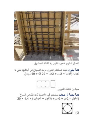 ‫الصندوق‬ ‫الكانة‬ ‫به‬ ‫تظهر‬ ‫عامود‬ ‫تسليح‬ ‫أعمال‬
‫بعيون‬ ‫كانة‬‫ال‬ ‫حتى‬ ‫أماكنها‬ ‫في‬ ‫األسياخ‬ ‫لربط‬ ‫العيون‬ ‫تستخدم‬ ‫حيث‬
‫تهرب‬(‫طولها‬=2‫س‬+2‫ص‬+20Ø+10‫ن‬ ‫سم‬.)
‫ن‬ ‫حيث‬=‫العيون‬ ‫عدد‬.
‫حجاب‬ ‫أو‬ ‫نجمة‬ ‫كانة‬‫أسياخ‬ ‫الثماني‬ ‫ذات‬ ‫األعمدة‬ ‫في‬ ‫تستخدم‬
(‫الطول‬=2‫س‬+2‫ص‬( +‫الطول‬+‫العرض‬× )1.4×20
Ø.)
 