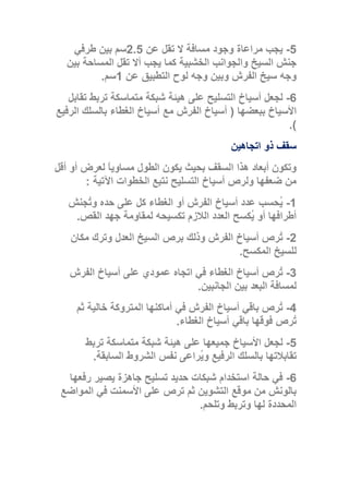 5-‫عن‬ ‫تقل‬ ‫ال‬ ‫مسافة‬ ‫وجود‬ ‫مراعاة‬ ‫يجب‬2.5‫طرفي‬ ‫بين‬ ‫سم‬
‫بين‬ ‫المساحة‬ ‫تقل‬ ‫أال‬ ‫يجب‬ ‫كما‬ ‫الخشبية‬ ‫والجوانب‬ ‫السيخ‬ ‫جنش‬
‫عن‬ ‫التطبيق‬ ‫لوح‬ ‫وجه‬ ‫وبين‬ ‫الفرش‬ ‫سيخ‬ ‫وجه‬1‫سم‬.
6-‫تقابل‬ ‫تربط‬ ‫متماسكة‬ ‫شبكة‬ ‫هيئة‬ ‫على‬ ‫التسليح‬ ‫أسياخ‬ ‫لجعل‬
‫ببعضها‬ ‫األسياخ‬(‫أسياخ‬ ‫مع‬ ‫الفرش‬ ‫أسياخ‬‫الرفيع‬ ‫بالسلك‬ ‫الغطاء‬
.)
‫اتجاهين‬ ‫ذو‬ ‫سقف‬
‫أقل‬ ‫أو‬ ‫لعرض‬ ً‫ا‬‫مساوي‬ ‫الطول‬ ‫يكون‬ ‫بحيث‬ ‫السقف‬ ‫هذا‬ ‫أبعاد‬ ‫وتكون‬
‫اآلتية‬ ‫الخطوات‬ ‫نتبع‬ ‫التسليح‬ ‫أسياخ‬ ‫ولرص‬ ‫ضعفها‬ ‫من‬:
1-‫ُجنش‬‫ت‬‫و‬ ‫حده‬ ‫على‬ ‫كل‬ ‫الغطاء‬ ‫أو‬ ‫الفرش‬ ‫أسياخ‬ ‫عدد‬ ‫ُحسب‬‫ي‬
‫الق‬ ‫جهد‬ ‫لمقاومة‬ ‫تكسيحه‬ ‫الالزم‬ ‫العدد‬ ‫ُكسح‬‫ي‬ ‫أو‬ ‫أطرافها‬‫ص‬.
2-‫مكان‬ ‫وترك‬ ‫العدل‬ ‫السيخ‬ ‫برص‬ ‫وذلك‬ ‫الفرش‬ ‫أسياخ‬ ‫ُرص‬‫ت‬
‫المكسح‬ ‫للسيخ‬.
3-‫الفرش‬ ‫أسياخ‬ ‫على‬ ‫عمودي‬ ‫اتجاه‬ ‫في‬ ‫الغطاء‬ ‫أسياخ‬ ‫ُرص‬‫ت‬
‫الجانبين‬ ‫بين‬ ‫البعد‬ ‫لمسافة‬.
4-‫ثم‬ ‫خالية‬ ‫المتروكة‬ ‫أماكنها‬ ‫في‬ ‫الفرش‬ ‫أسياخ‬ ‫باقي‬ ‫ُرص‬‫ت‬
‫الغطاء‬ ‫أسياخ‬ ‫باقي‬ ‫فوقها‬ ‫ُرص‬‫ت‬.
5-‫عل‬ ‫جميعها‬ ‫األسياخ‬ ‫لجعل‬‫تربط‬ ‫متماسكة‬ ‫شبكة‬ ‫هيئة‬ ‫ى‬
‫السابقة‬ ‫الشروط‬ ‫نفس‬ ‫ُراعى‬‫ي‬‫و‬ ‫الرفيع‬ ‫بالسلك‬ ‫تقابالتها‬.
6-‫رفعها‬ ‫يصير‬ ‫جاهزة‬ ‫تسليح‬ ‫حديد‬ ‫شبكات‬ ‫استخدام‬ ‫حالة‬ ‫في‬
‫المواضع‬ ‫في‬ ‫األسمنت‬ ‫على‬ ‫ترص‬ ‫ثم‬ ‫التشوين‬ ‫موقع‬ ‫من‬ ‫بالونش‬
‫وتلحم‬ ‫وتربط‬ ‫لها‬ ‫المحددة‬.
 