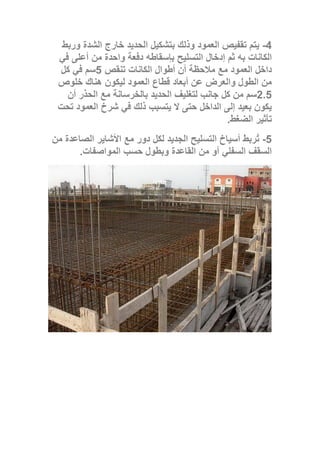 4-‫وربط‬ ‫الشدة‬ ‫خارج‬ ‫الحديد‬ ‫بتشكيل‬ ‫وذلك‬ ‫العمود‬ ‫تقفيص‬ ‫يتم‬
‫إدخال‬ ‫ثم‬ ‫به‬ ‫الكانات‬‫في‬ ‫أعلى‬ ‫من‬ ‫واحدة‬ ‫دفعة‬ ‫بإسقاطه‬ ‫التسليح‬
‫تنقص‬ ‫الكانات‬ ‫أطوال‬ ‫أن‬ ‫مالحظة‬ ‫مع‬ ‫العمود‬ ‫داخل‬5‫كل‬ ‫في‬ ‫سم‬
‫خلوص‬ ‫هناك‬ ‫ليكون‬ ‫العمود‬ ‫قطاع‬ ‫أبعاد‬ ‫عن‬ ‫والعرض‬ ‫الطول‬ ‫من‬
2.5‫أن‬ ‫الحذر‬ ‫مع‬ ‫بالخرسانة‬ ‫الحديد‬ ‫لتغليف‬ ‫جانب‬ ‫كل‬ ‫من‬ ‫سم‬
‫تحت‬ ‫العمود‬ ‫شرخ‬ ‫في‬ ‫ذلك‬ ‫يتسبب‬ ‫ال‬ ‫حتى‬ ‫الداخل‬ ‫إلى‬ ‫بعيد‬ ‫يكون‬
‫تأ‬‫الضغط‬ ‫ثير‬.
5-‫من‬ ‫الصاعدة‬ ‫األشاير‬ ‫مع‬ ‫دور‬ ‫لكل‬ ‫الجديد‬ ‫التسليح‬ ‫أسياخ‬ ‫ُربط‬‫ت‬
‫المواصفات‬ ‫حسب‬ ‫وبطول‬ ‫القاعدة‬ ‫من‬ ‫أو‬ ‫السفلي‬ ‫السقف‬.
 