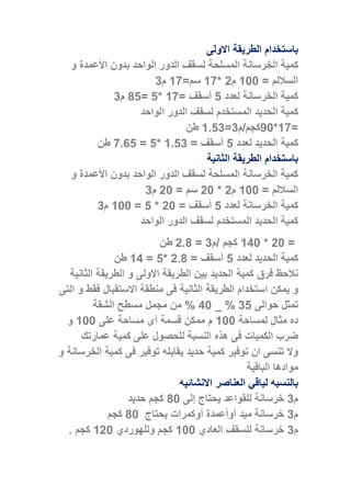 ‫ب‬‫ا‬‫االولى‬ ‫الطريقة‬ ‫ستخدام‬
‫كم‬‫األ‬ ‫بدون‬ ‫الواحد‬ ‫الدور‬ ‫لسقف‬ ‫المسلحة‬ ‫الخرسانة‬ ‫ية‬‫و‬ ‫عمدة‬
= ‫الساللم‬088‫م‬0*01=‫سم‬01‫م‬3
‫لعدد‬ ‫الخرسانة‬ ‫كمية‬5‫أ‬= ‫سقف‬01*5=05‫م‬3
‫المستخدم‬ ‫الحديد‬ ‫كمية‬‫الواحد‬ ‫الدور‬ ‫لسقف‬
=01*08‫كجم‬/‫م‬3=0553‫طن‬
‫لعدد‬ ‫الحديد‬ ‫كمية‬5‫أ‬= ‫سقف‬0553*5=15.5‫طن‬
‫الثانية‬ ‫الطريقة‬ ‫باستخدام‬
‫األ‬ ‫بدون‬ ‫الواحد‬ ‫الدور‬ ‫لسقف‬ ‫المسلحة‬ ‫الخرسانة‬ ‫كمية‬‫و‬ ‫عمدة‬
= ‫الساللم‬088‫م‬0*08= ‫سم‬08‫م‬3
‫لعدد‬ ‫الخرسانة‬ ‫كمية‬5‫أ‬= ‫سقف‬08*5=088‫م‬3
‫الواحد‬ ‫الدور‬ ‫لسقف‬ ‫المستخدم‬ ‫الحديد‬ ‫كمية‬
=08*048/ ‫كجم‬‫م‬3=050‫طن‬
‫الح‬ ‫كمية‬‫لعدد‬ ‫ديد‬5‫أ‬= ‫سقف‬050*5=04‫طن‬
‫الثانية‬ ‫الطريقة‬ ‫و‬ ‫االولى‬ ‫الطريقة‬ ‫بين‬ ‫الحديد‬ ‫كمية‬ ‫فرق‬ ‫نالحظ‬
‫التى‬ ‫و‬ ‫فقط‬ ‫االستقبال‬ ‫منطقة‬ ‫فى‬ ‫الثانية‬ ‫الطريقة‬ ‫استخدام‬ ‫يمكن‬ ‫و‬
‫حوالى‬ ‫تمثل‬35_ %48‫مجمل‬ ‫من‬ %‫مسطح‬‫الشقة‬
‫لمساحة‬ ‫مثال‬ ‫ده‬088‫م‬‫قسمة‬ ‫ممكن‬‫أ‬‫على‬ ‫مساحة‬ ‫ى‬088‫و‬
‫الكميات‬ ‫ضرب‬‫عمارتك‬ ‫كمية‬ ‫على‬ ‫للحصول‬ ‫النسبة‬ ‫هذه‬ ‫فى‬
‫فى‬ ‫توفير‬ ‫يقابله‬ ‫حديد‬ ‫كمية‬ ‫توفير‬ ‫ان‬ ‫تنسى‬ ‫وال‬‫و‬ ‫الخرسانة‬ ‫كمية‬
‫الباقية‬ ‫موادها‬
‫االنشائيه‬ ‫العناصر‬ ‫لباقي‬ ‫بالنسبه‬
‫م‬3‫إلى‬ ‫يحتاج‬ ‫للقواعد‬ ‫خرسانة‬08‫ك‬‫حديد‬ ‫جم‬
‫م‬3‫خرسانة‬‫ميد‬‫أ‬‫و‬‫أعمدة‬‫أ‬‫و‬‫كمرات‬‫يحتاج‬08‫ك‬‫جم‬
‫م‬3‫ل‬ ‫خرسانة‬‫العادي‬ ‫لسقف‬088‫ك‬‫و‬ ‫جم‬‫ل‬‫لهوردي‬008‫ك‬5 ‫جم‬
 