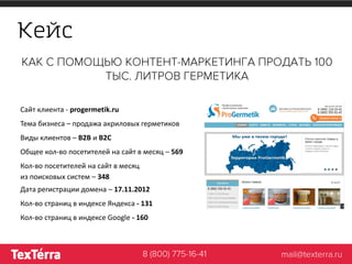 Кейс
Сайт клиента - progermetik.ru
Тема бизнеса – продажа акриловых герметиков
Виды клиентов – B2B и B2C
Общее кол-во посетителей на сайт в месяц – 569
Кол-во посетителей на сайт в месяц
из поисковых систем – 348
Дата регистрации домена – 17.11.2012
Кол-во страниц в индексе Яндекса - 131
Кол-во страниц в индексе Google - 160
 