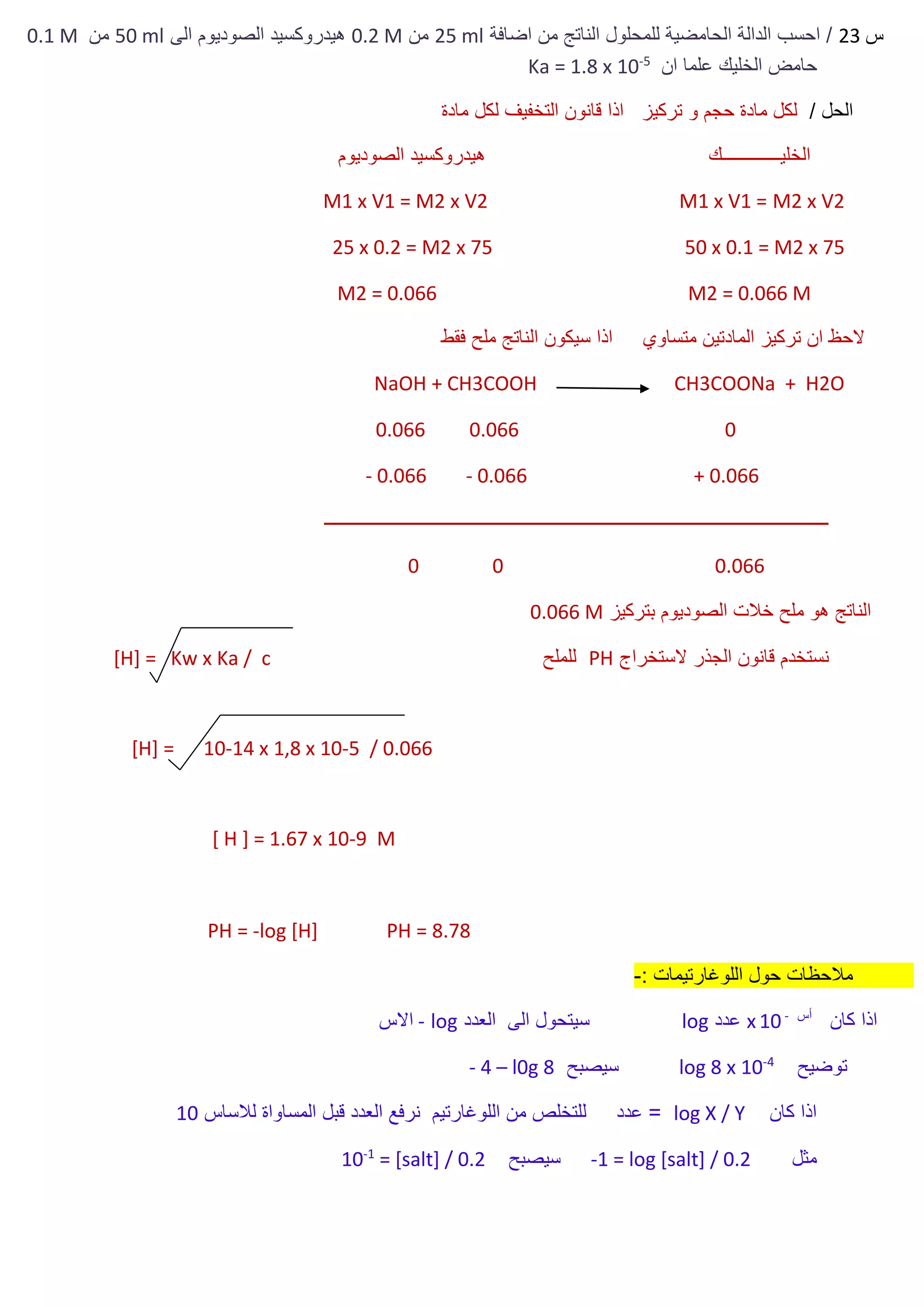 ‫س‬23‫اضافة‬ ‫من‬ ‫الناتج‬ ‫للمحلول‬ ‫الحامضية‬ ‫الدالة‬ ‫احسب‬ /25 ml‫من‬0.2 M‫الى‬ ‫الصوديوم‬ ‫هيدروكسيد‬50 ml‫من‬0.1 M
‫الخليك‬ ‫حامض‬‫ان‬ ‫علما‬5-
Ka = 1.8 x 10
/ ‫الحل‬‫مادة‬ ‫لكل‬ ‫التخفيف‬ ‫قانون‬ ‫اذا‬ ‫تركيز‬ ‫و‬ ‫حجم‬ ‫مادة‬ ‫لكل‬
‫الصوديوم‬ ‫هيدروكسيد‬ ‫الخليـــــــــــــك‬
M1 x V1 = M2 x V2 M1 x V1 = M2 x V2
50 x 0.1 = M2 x 7525 x 0.2 = M2 x 75
M2 = 0.066 MM2 = 0.066
‫ف‬ ‫ملح‬ ‫الناتج‬ ‫سيكون‬ ‫اذا‬ ‫متساوي‬ ‫المادتين‬ ‫تركيز‬ ‫ان‬ ‫الحظ‬‫قط‬
NaOH + CH3COOH CH3COONa + H2O
0.066 0.066 0
- 0.066 - 0.066 + 0.066
‫ــــــــــــــــــــــــــــــــــــــــــــــــــــــــــــــــــــــــــــــــــــــــــــــــــــــــــــــــ‬
0 0 0.066
‫بتركيز‬ ‫الصوديوم‬ ‫خالت‬ ‫ملح‬ ‫هو‬ ‫الناتج‬0.066 M
‫الستخراج‬ ‫الجذر‬ ‫قانون‬ ‫نستخدم‬PH‫للملح‬[H] = Kw x Ka / c
[H] = 10-14 x 1,8 x 10-5 / 0.066
[ H ] = 1.67 x 10-9 M
PH = -log [H] PH = 8.78
: ‫اللوغارتيمات‬ ‫حول‬ ‫مالحظات‬-
‫كان‬ ‫اذا‬‫أس‬-
10x‫عدد‬log‫العدد‬ ‫الى‬ ‫سيتحول‬log-‫االس‬
‫توضيح‬4-
log 8 x 10‫سيصبح‬l0g 8–4-
‫كان‬ ‫اذا‬log X / Y‫لالساس‬ ‫المساواة‬ ‫قبل‬ ‫العدد‬ ‫نرفع‬ ‫اللوغارتيم‬ ‫من‬ ‫للتخلص‬ ‫عدد‬ =10
‫مثل‬1 = log [salt] / 0.2-‫سيصبح‬= [salt] / 0.21-
10
 
