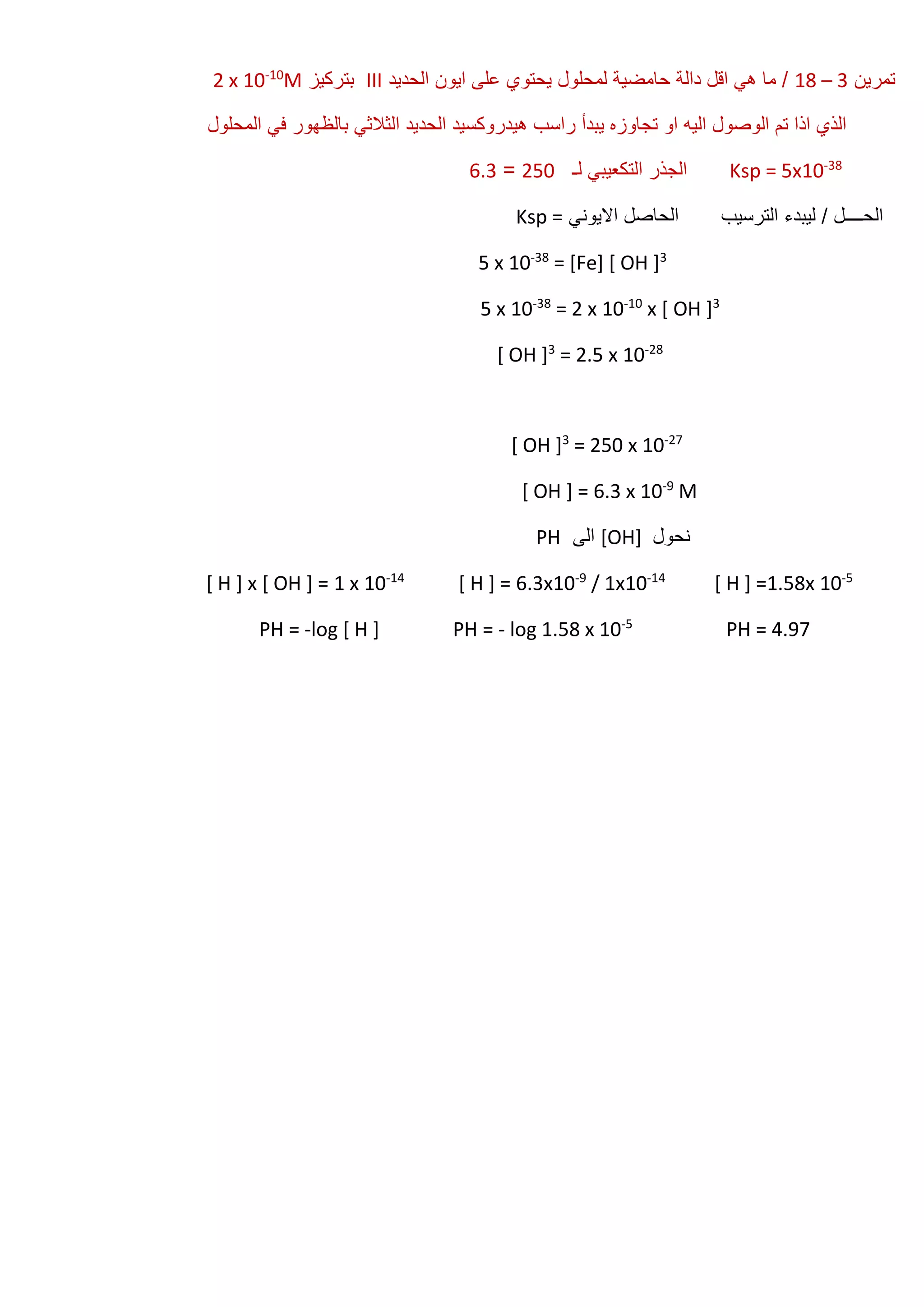 ‫تمرين‬3–18‫الحديد‬ ‫ايون‬ ‫على‬ ‫يحتوي‬ ‫لمحلول‬ ‫حامضية‬ ‫دالة‬ ‫اقل‬ ‫هي‬ ‫ما‬ /III‫بتركيز‬M10-
2 x 10
‫المحلول‬ ‫في‬ ‫بالظهور‬ ‫الثالثي‬ ‫الحديد‬ ‫هيدروكسيد‬ ‫راسب‬ ‫يبدأ‬ ‫تجاوزه‬ ‫او‬ ‫اليه‬ ‫الوصول‬ ‫تم‬ ‫اذا‬ ‫الذي‬
38-
5x10Ksp =‫لـ‬ ‫التكعيبي‬ ‫الجذر‬250=6.3
‫االيوني‬ ‫الحاصل‬ ‫الترسيب‬ ‫ليبدء‬ / ‫الحــــل‬Ksp =
3
= [Fe] [ OH ]38-
5 x 10
3
x [ OH ]10-
= 2 x 1038-
5 x 10
28-
= 2.5 x 103
[ OH ]
27-
= 250 x 103
[ OH ]
M9-
[ OH ] = 6.3 x 10
‫نحول‬[OH]‫الى‬PH
5-
[ H ] =1.58x 1014-
/ 1x109-
[ H ] = 6.3x1014-
[ H ] x [ OH ] = 1 x 10
PH = 4.975-
log 1.58 x 10-log [ H ] PH =-PH =
 