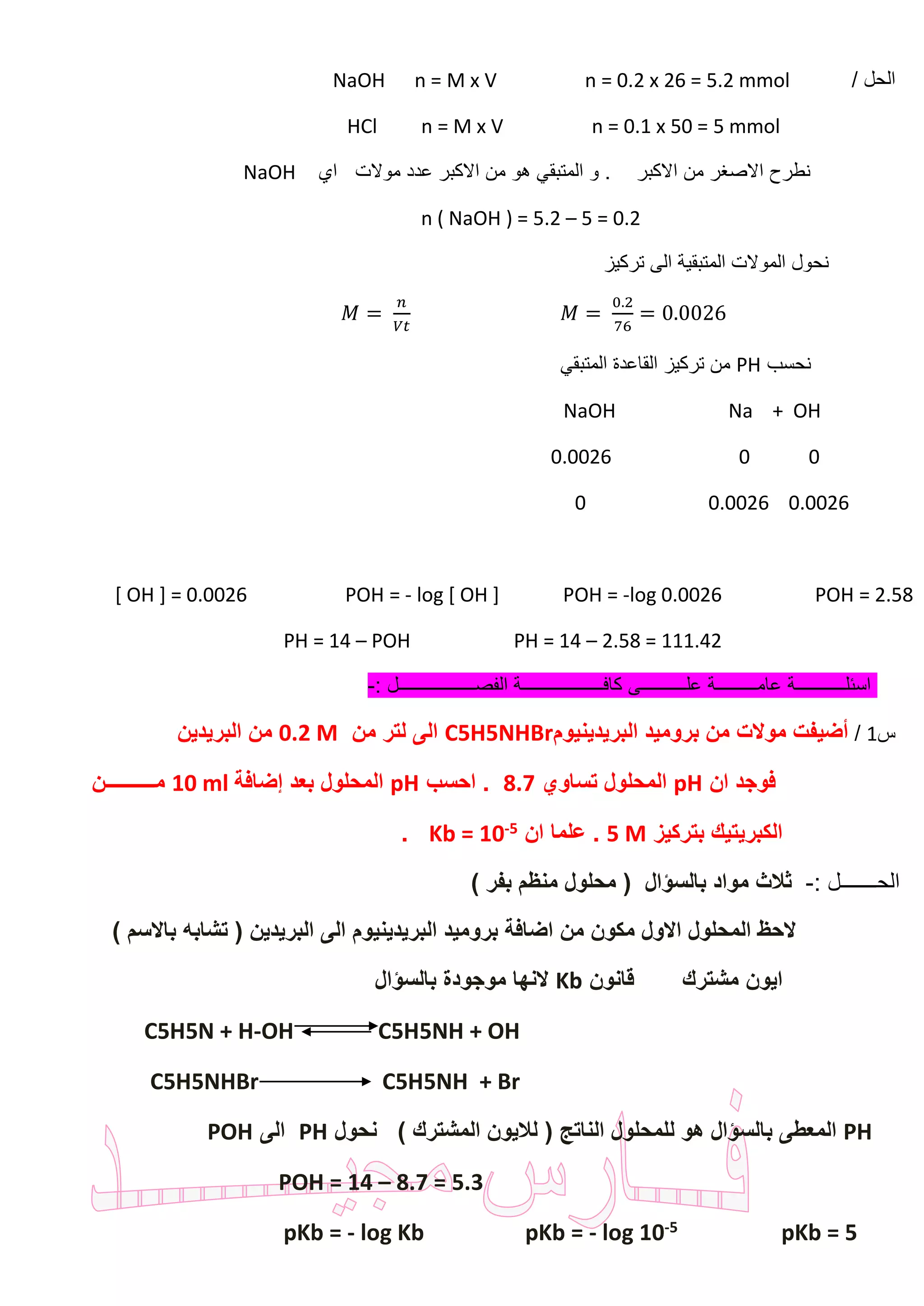 / ‫الحل‬NaOH n = M x V n = 0.2 x 26 = 5.2 mmol
HCl n = M x V n = 0.1 x 50 = 5 mmol
‫االكبر‬ ‫من‬ ‫االصغر‬ ‫نطرح‬‫اي‬ ‫موالت‬ ‫عدد‬ ‫االكبر‬ ‫من‬ ‫هو‬ ‫المتبقي‬ ‫و‬ .NaOH
n ( NaOH ) = 5.2 – 5 = 0.2
‫تركيز‬ ‫الى‬ ‫المتبقية‬ ‫الموالت‬ ‫نحول‬
𝑀 =
0.2
76
= 0.0026𝑀 =
𝑛
𝑉𝑡
‫نحسب‬PH‫المتبقي‬ ‫القاعدة‬ ‫تركيز‬ ‫من‬
NaOH Na + OH
0.0026 0 0
0 0.0026 0.0026
[ OH ] = 0.0026 POH = - log [ OH ] POH = -log 0.0026 POH = 2.58
PH = 14 – POH PH = 14 – 2.58 = 111.42
‫الفصـــــ‬ ‫كافــــــــــــــــــة‬ ‫علــــــــــى‬ ‫عامـــــــــة‬ ‫اسئلـــــــــــة‬: ‫ــــــــــــل‬-
‫س‬1/‫البريدينيوم‬ ‫بروميد‬ ‫من‬ ‫موالت‬ ‫أضيفت‬C5H5NHBr‫من‬ ‫لتر‬ ‫الى‬0.2 M‫البريدين‬ ‫من‬
‫ان‬ ‫فوجد‬pH‫تساوي‬ ‫المحلول‬8.7‫احسب‬ .pH‫إضافة‬ ‫بعد‬ ‫المحلول‬10 ml‫مــــــــــن‬
‫بتركيز‬ ‫الكبريتيك‬5 M‫ان‬ ‫علما‬ .5-Kb = 10.
: ‫الحـــــــل‬-) ‫بفر‬ ‫منظم‬ ‫محلول‬ ( ‫بالسؤال‬ ‫مواد‬ ‫ثالث‬
) ‫باالسم‬ ‫تشابه‬ ( ‫البريدين‬ ‫الى‬ ‫البريدينيوم‬ ‫بروميد‬ ‫اضافة‬ ‫من‬ ‫مكون‬ ‫االول‬ ‫المحلول‬ ‫الحظ‬
‫قانون‬ ‫مشترك‬ ‫ايون‬Kb‫بالسؤال‬ ‫موجودة‬ ‫النها‬
C5H5N + H-OH C5H5NH + OH
C5H5NHBr C5H5NH + Br
PH‫للمحل‬ ‫هو‬ ‫بالسؤال‬ ‫المعطى‬‫نحول‬ ) ‫المشترك‬ ‫لاليون‬ ( ‫الناتج‬ ‫ول‬PH‫الى‬POH
POH = 14 – 8.7 = 5.3
pKb = 55-log 10-log Kb pKb =-pKb =
 