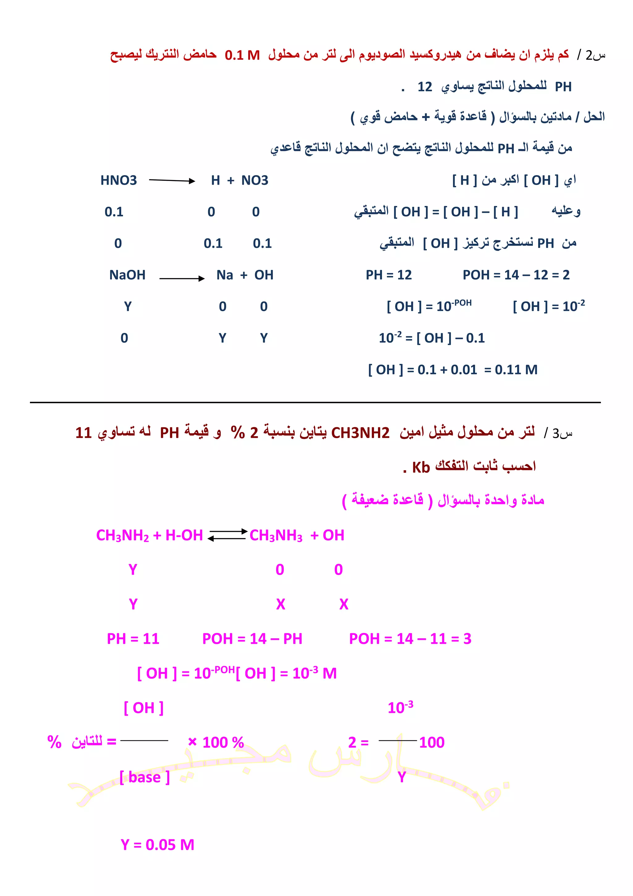 ‫س‬2/‫محلول‬ ‫من‬ ‫لتر‬ ‫الى‬ ‫الصوديوم‬ ‫هيدروكسيد‬ ‫من‬ ‫يضاف‬ ‫ان‬ ‫يلزم‬ ‫كم‬0.1 M‫ليصبح‬ ‫النتريك‬ ‫حامض‬
PH‫يساوي‬ ‫الناتج‬ ‫للمحلول‬12.
) ‫قوي‬ ‫حامض‬ + ‫قوية‬ ‫قاعدة‬ ( ‫بالسؤال‬ ‫مادتين‬ / ‫الحل‬
‫الـ‬ ‫قيمة‬ ‫من‬PH‫قاعدي‬ ‫الناتج‬ ‫المحلول‬ ‫ان‬ ‫يتضح‬ ‫الناتج‬ ‫للمحلول‬
‫اي‬[ OH ]‫من‬ ‫اكبر‬[ H ]HNO3 H + NO3
‫وعليه‬[ OH ] = [ OH ] – [ H ]‫المتبقي‬0.1 0 0
‫من‬PH‫تركيز‬ ‫نستخرج‬[ OH ]‫المتبقي‬0.1 0.10
PH = 12 POH = 14 – 12 = 2NaOH Na + OH
2-
[ OH ] = 10POH-
[ OH ] = 10Y 0 0
0.1–= [ OH ]2-
0 Y Y 10
[ OH ] = 0.1 + 0.01 = 0.11 M
‫ـــــــــــــــــــــــــــــــــــــــــــــــــــــــــــــــــــــــــــــــــــــــــــــــــــــــــــــــــــــــــــــ‬‫ــــــــــــــــــــــــــــــــــــــــــــــــــــــــــــ‬
‫س‬3/‫امين‬ ‫مثيل‬ ‫محلول‬ ‫من‬ ‫لتر‬CH3NH2‫بنسبة‬ ‫يتاين‬2%‫قيمة‬ ‫و‬PH‫تساوي‬ ‫له‬11
‫التفكك‬ ‫ثابت‬ ‫احسب‬Kb.
) ‫ضعيفة‬ ‫قاعدة‬ ( ‫بالسؤال‬ ‫واحدة‬ ‫مادة‬
+ OH3NH3CHOH-+ H2NH3CH
Y 0 0
Y X X
PH = 11 POH = 14 – PH POH = 14 – 11 = 3
M3-[ OH ] = 10POH-[ OH ] = 10
3-10[ OH ]
100 % 2 = 100= ×% ‫للتاين‬
[ base ] Y
Y = 0.05 M
 