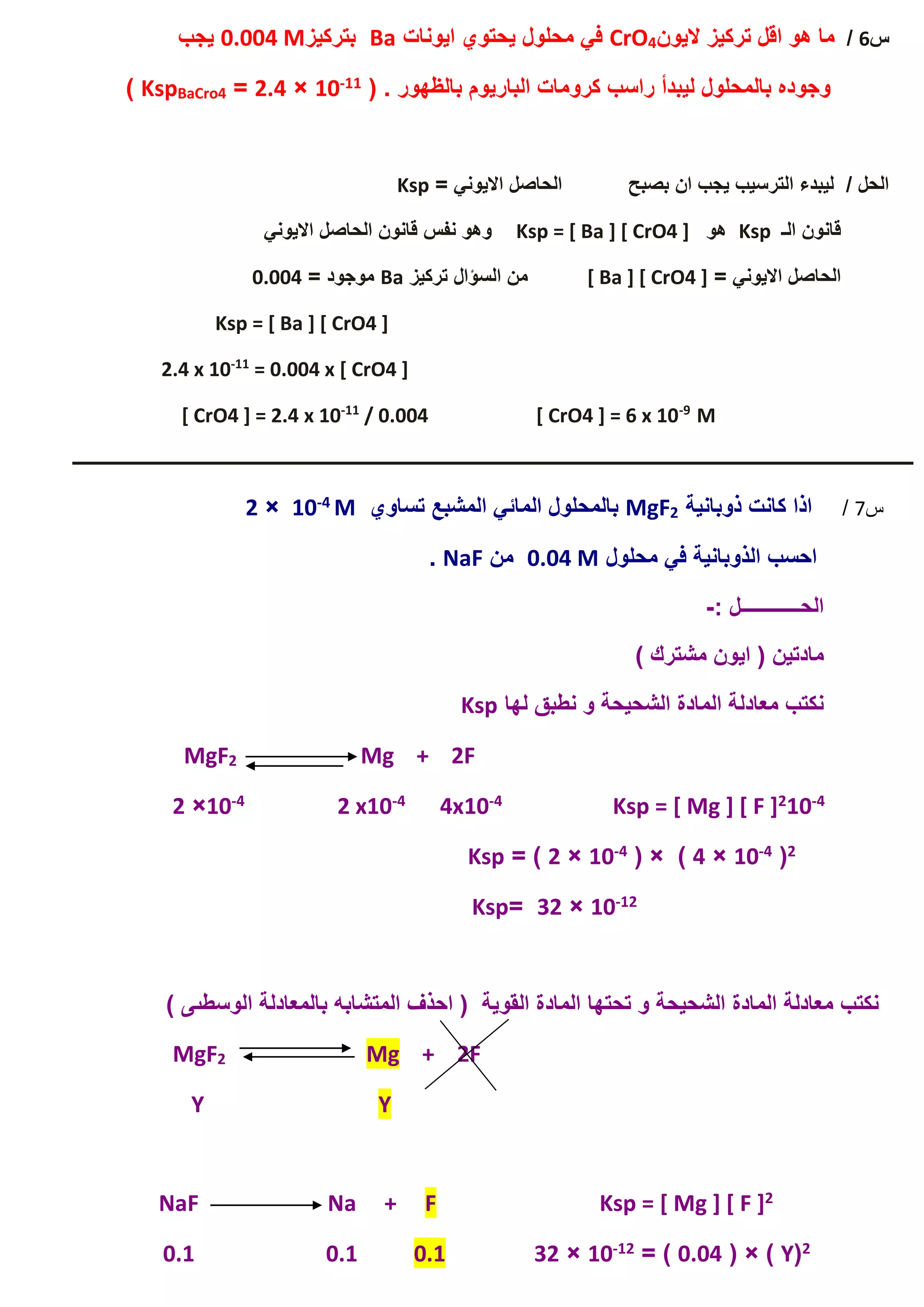 ‫س‬6/‫اليون‬ ‫تركيز‬ ‫اقل‬ ‫هو‬ ‫ما‬4CrO‫ايونات‬ ‫يحتوي‬ ‫محلول‬ ‫في‬Ba‫بتركيز‬0.004 M‫يجب‬
( . ‫بالظهور‬ ‫الباريوم‬ ‫كرومات‬ ‫راسب‬ ‫ليبدأ‬ ‫بالمحلول‬ ‫وجوده‬11-10×2.4=BaCro4Ksp)
= ‫االيوني‬ ‫الحاصل‬ ‫بصبح‬ ‫ان‬ ‫يجب‬ ‫الترسيب‬ ‫ليبدء‬ / ‫الحل‬Ksp
‫الـ‬ ‫قانون‬Ksp‫هو‬Ksp = [ Ba ] [ CrO4 ]‫االيوني‬ ‫الحاصل‬ ‫قانون‬ ‫نفس‬ ‫وهو‬
= ‫االيوني‬ ‫الحاصل‬[ Ba ] [ CrO4 ]‫تركيز‬ ‫السؤال‬ ‫من‬Ba= ‫موجود‬0.004
Ksp = [ Ba ] [ CrO4 ]
= 0.004 x [ CrO4 ]11-
2.4 x 10
M9-
/ 0.004 [ CrO4 ] = 6 x 1011-
2.4 x 10[ CrO4 ] =
‫ـــــــــــــــــــــــــــــــــــــــــــــــــــــــــــــــــــــــــــــــــــــــــــــــــــــــــــــــــــــــــــــ‬‫ــــــــــــــــــــــــــــــــــــــــــــــــــــــــــــــــــــــ‬
‫س‬7/‫ذوبانية‬ ‫كانت‬ ‫اذا‬2MgF‫ت‬ ‫المشبع‬ ‫المائي‬ ‫بالمحلول‬‫ساوي‬M4-10×2
‫محلول‬ ‫في‬ ‫الذوبانية‬ ‫احسب‬0.04 M‫من‬NaF.
: ‫الحــــــــــــل‬-
) ‫مشترك‬ ‫ايون‬ ( ‫مادتين‬
‫لها‬ ‫نطبق‬ ‫و‬ ‫الشحيحة‬ ‫المادة‬ ‫معادلة‬ ‫نكتب‬Ksp
Mg + 2F2MgF
4-102Ksp = [ Mg ] [ F ]4-4x104-2 x104-10×2
2(4-10×4( × )4-10×2= )Ksp
12-10×32=Ksp
) ‫الوسطىى‬ ‫بالمعادلة‬ ‫المتشابه‬ ‫احذف‬ ( ‫القوية‬ ‫المادة‬ ‫تحتها‬ ‫و‬ ‫الشحيحة‬ ‫المادة‬ ‫معادلة‬ ‫نكتب‬
+ 2FMg2MgF
YY
2] [ F ]Ksp = [ MgFNaF Na +
2(Y( × )0.04= )12-10×320.10.10.1
 