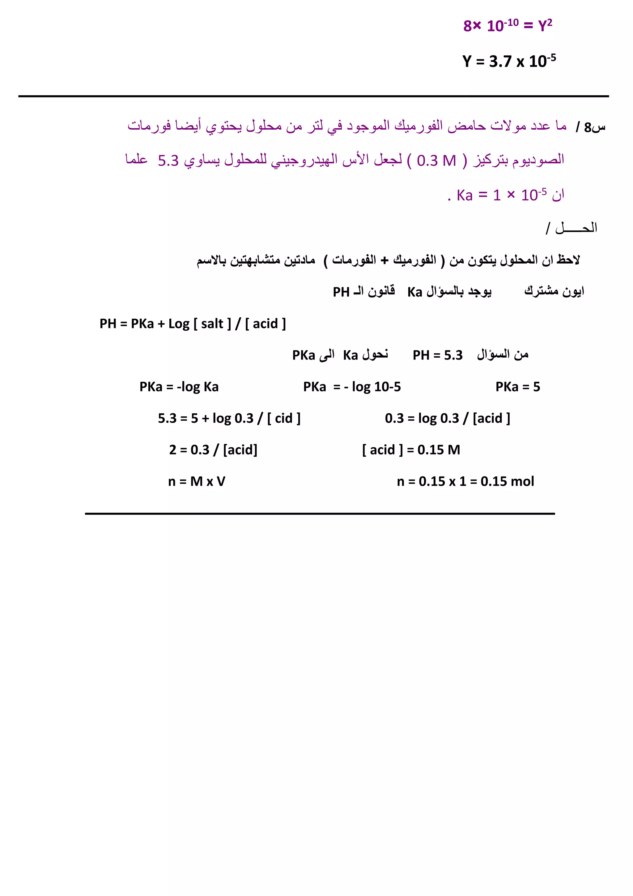 2Y=10-10×8
5-Y = 3.7 x 10
‫ـــــــــــــــــــــــــــــــــــــــــــــــــــــــــــــــــــــــــــــــــــــــــــــــــــــــــــــــــــــــــــــ‬‫ـــــــــــــــــــــــــــــــــــــــــــــــــــــــــــــــــــــــــــ‬
‫س‬8/‫ل‬ ‫في‬ ‫الموجود‬ ‫الفورميك‬ ‫حامض‬ ‫موالت‬ ‫عدد‬ ‫ما‬‫فورمات‬ ‫أيضا‬ ‫يحتوي‬ ‫محلول‬ ‫من‬ ‫تر‬
( ‫بتركيز‬ ‫الصوديوم‬0.3 M‫يساوي‬ ‫للمحلول‬ ‫الهيدروجيني‬ ‫األس‬ ‫لجعل‬ )5.3‫علما‬
‫ان‬5-10×1=Ka.
/ ‫الحـــــل‬
‫الفورميك‬ ( ‫من‬ ‫يتكون‬ ‫المحلول‬ ‫ان‬ ‫الحظ‬‫باالسم‬ ‫متشابهتين‬ ‫مادتين‬ ) ‫الفورمات‬ +
‫بالسؤال‬ ‫يوجد‬ ‫مشترك‬ ‫ايون‬Ka‫الـ‬ ‫قانون‬PH
PH = PKa + Log [ salt ] / [ acid ]
‫ا‬ ‫من‬‫لسؤال‬PH = 5.3‫نحول‬Ka‫الى‬PKa
PKa = -log Ka PKa = - log 10-5 PKa = 5
5.3 = 5 + log 0.3 / [ cid ] 0.3 = log 0.3 / [acid ]
2 = 0.3 / [acid] [ acid ] = 0.15 M
n = M x V n = 0.15 x 1 = 0.15 mol
‫ـــــــــــــــــــــــــــــــــــــــــــــــــــــــــــــــــــــــــــــــــــــــــــــــــــــــــــــــــــــــــــــ‬‫ــــــــــــــــــــــــــــــــــ‬
 