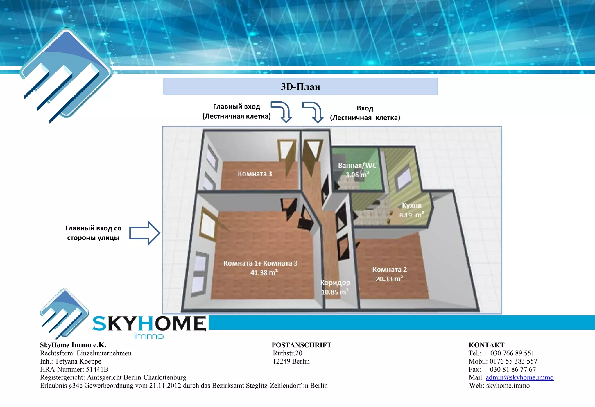 3D-План
Kухня
8.19 m²
Комната 2
20.33 m²
Коридор
10.85 m²
Ванная/WC
3.06 m²
Комната 1+ Комната 3
41.38 m²
Комната 3
Главный вход со
стороны улицы
Вход
(Лестничная клетка)
Главный вход
(Лестничная клетка)
SkyHome Immo e.K. POSTANSCHRIFT KONTAKT
Rechtsform: Einzelunternehmen Ruthstr.20 Tel.: 030 766 89 551
Inh.: Tetyana Koeppe 12249 Berlin Mobil: 0176 55 383 557
HRA-Nummer: 51441B Fax: 030 81 86 77 67
Registergericht: Amtsgericht Berlin-Charlottenburg Mail: admin@skyhome.immo
Erlaubnis §34c Gewerbeordnung vom 21.11.2012 durch das Bezirksamt Steglitz-Zehlendorf in Berlin Web: skyhome.immo
 
