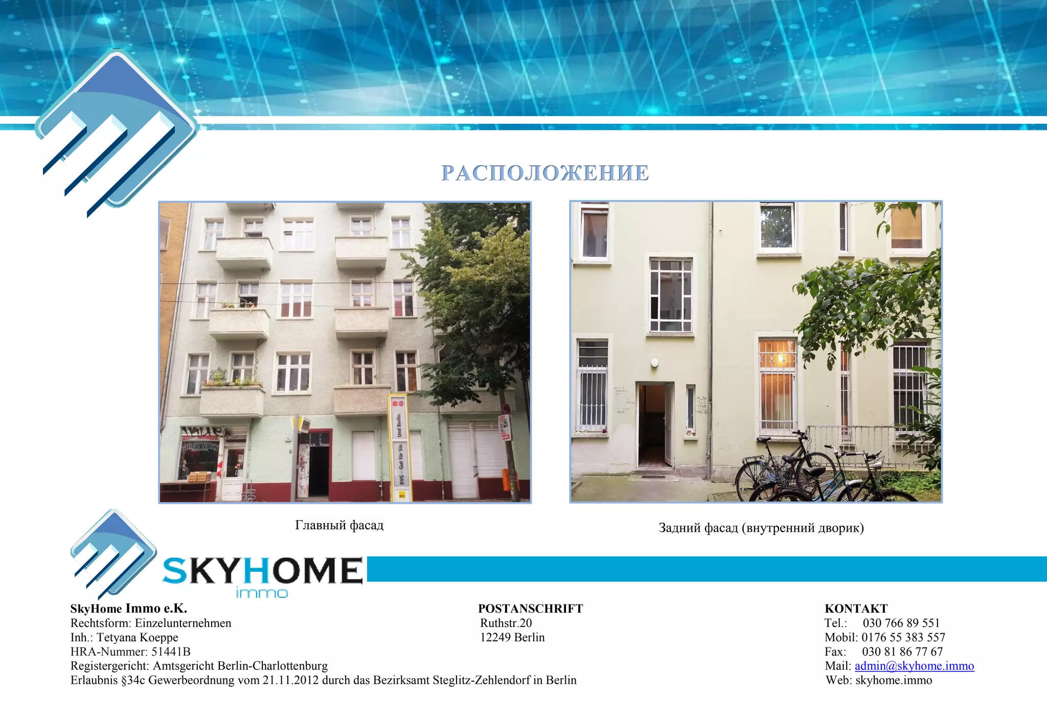 РАСПОЛОЖЕНИЕ
Главный фасад Задний фасад (внутренний дворик)
SkyHome Immo e.K. POSTANSCHRIFT KONTAKT
Rechtsform: Einzelunternehmen Ruthstr.20 Tel.: 030 766 89 551
Inh.: Tetyana Koeppe 12249 Berlin Mobil: 0176 55 383 557
HRA-Nummer: 51441B Fax: 030 81 86 77 67
Registergericht: Amtsgericht Berlin-Charlottenburg Mail: admin@skyhome.immo
Erlaubnis §34c Gewerbeordnung vom 21.11.2012 durch das Bezirksamt Steglitz-Zehlendorf in Berlin Web: skyhome.immo
 