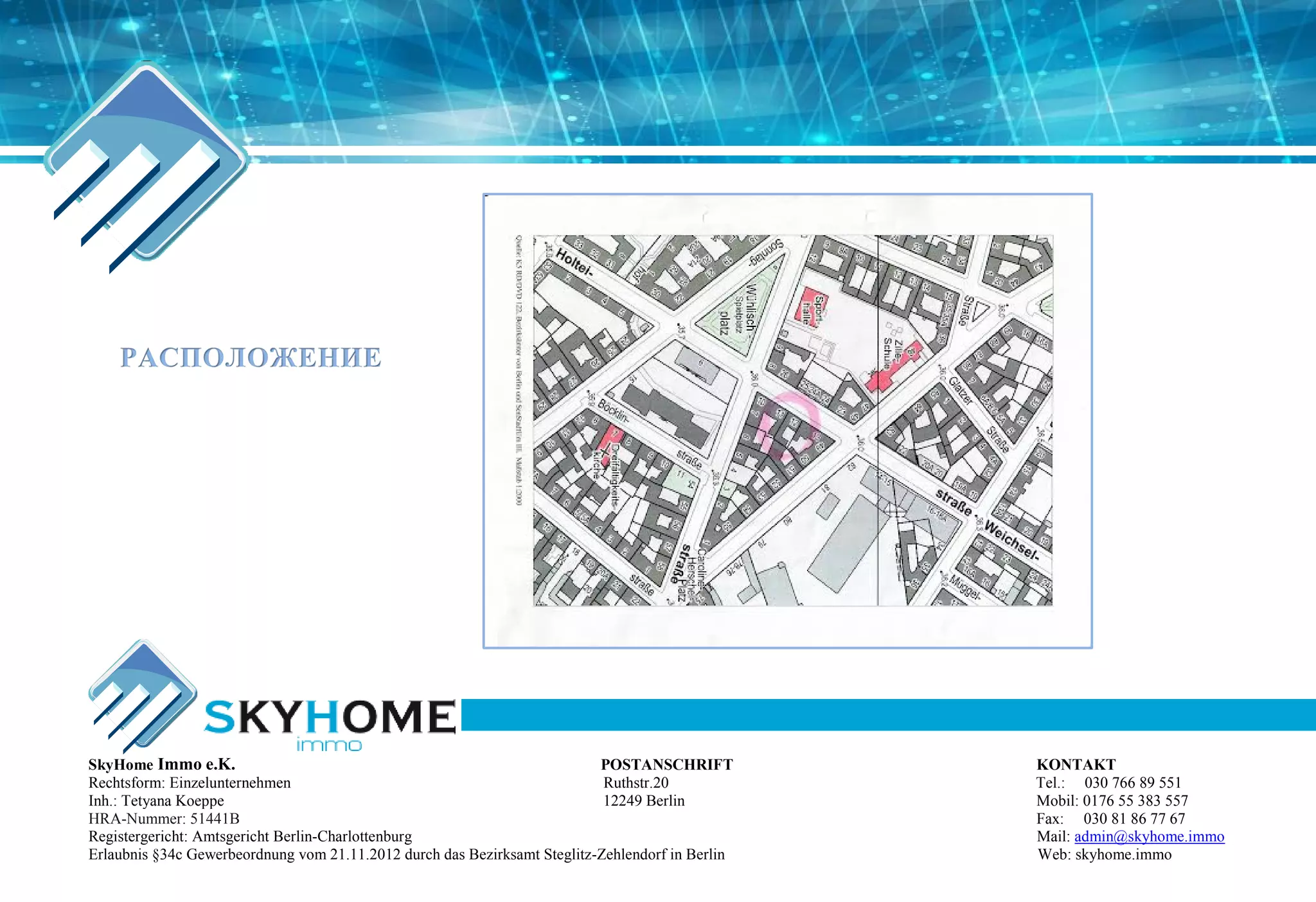 РАСПОЛОЖЕНИЕ
SkyHome Immo e.K. POSTANSCHRIFT KONTAKT
Rechtsform: Einzelunternehmen Ruthstr.20 Tel.: 030 766 89 551
Inh.: Tetyana Koeppe 12249 Berlin Mobil: 0176 55 383 557
HRA-Nummer: 51441B Fax: 030 81 86 77 67
Registergericht: Amtsgericht Berlin-Charlottenburg Mail: admin@skyhome.immo
Erlaubnis §34c Gewerbeordnung vom 21.11.2012 durch das Bezirksamt Steglitz-Zehlendorf in Berlin Web: skyhome.immo
 