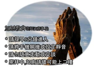 加恩教會崇拜注意事項:
* 請提早5分鐘進入
* 請將手機關機或設定靜音
* 請勿隨意走動或交談
* 崇拜中,如廁請儘可能上二樓
 