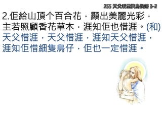 255 天父看屋簷鳥跌落 3-2
2.佢給山頂个百合花，顯出美麗光彩，
主若照顧香花草木，涯知佢也惜涯。(和)
天父惜涯，天父惜涯，涯知天父惜涯，
涯知佢惜細隻鳥仔，佢也一定惜涯。
 