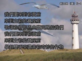 我們要來到祢面前
來到主祢的寶座前
歌頌祢將那恩典豐富賜給我們
我們要來到祢面前
來到主祢的寶座前
舉起雙手來讚美祢奇妙的作為
新天地（華）6-4
 