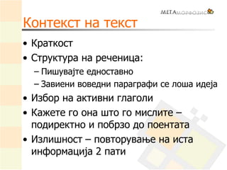 Контекст на текст
• Краткост
• Структура на реченица:
– Пишувајте едноставно
– Завиени воведни параграфи се лоша идеја
• Избор на активни глаголи
• Кажете го она што го мислите –
подиректно и побрзо до поентата
• Излишност – повторување на иста
информација 2 пати
 