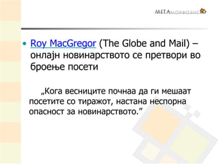 • Roy MacGregor (The Globe and Mail) –
онлајн новинарството се претвори во
броење посети
„Кога весниците почнаа да ги мешаат
посетите со тиражот, настана неспорна
опасност за новинарството.”
 