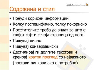 Содржина и стил
• Понуди корисни информации
• Колку поспецифично, толку покорисно
• Посетителите треба да знаат за што е
твојот сајт и секоја страница од него
• Пишувај лично
• Пишувај конверзациски
• Дестилирај ги долгите текстови и
креирај краток преглед со најважното
(постави линкови ако е потребно)
 