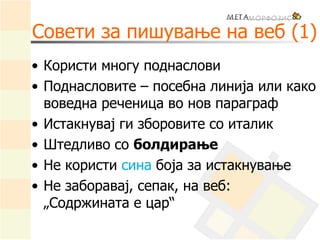 Совети за пишување на веб (1)
• Користи многу поднаслови
• Поднасловите – посебна линија или како
воведна реченица во нов параграф
• Истакнувај ги зборовите со италик
• Штедливо со болдирање
• Не користи сина боја за истакнување
• Не заборавај, сепак, на веб:
„Содржината е цар“
 