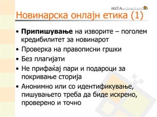 Новинарска онлајн етика (1)
• Припишување на изворите – поголем
кредибилитет за новинарот
• Проверка на правописни гршки
• Без плагијати
• Не прифаќај пари и подароци за
покривање сторија
• Анонимно или со идентификување,
пишувањето треба да биде искрено,
проверено и точно
 