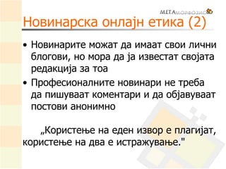 Новинарска онлајн етика (2)
• Новинарите можат да имаат свои лични
блогови, но мора да ја известат својата
редакција за тоа
• Професионалните новинари не треба
да пишуваат коментари и да објавуваат
постови анонимно
„Користење на еден извор е плагијат,
користење на два е истражување."
 