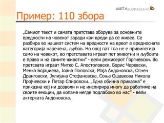 Пример: 110 збора
„Самиот текст и самата претстава зборува за основните
вредности на човекот заради кои вреди да се живее. Се
разбира во нашиот систем на вредности на врвот е вредносната
категорија наречена, љубов. Но овој пат тоа не е привилегија
само на човекот, во претставата играат пет животни и љубовта
е право и на самите животни” - вели режисерот Ѓоргиевски. Во
претсвата играат Митко С. Апостоловски, Борис Чоревски,
Менка Бојаџиева, Јоана Поповска, Маја Андоновска, Огнен
Дранговски, Јулијана Стефановска, Соња Ошавкова Никола
Пројчевски и Петар Спировски. „Една обична приказна” е
приказна кој ни дозволи и не инспирира многу да работиме на
своите емоции, да копаме негде подлабоко во нас” - вели
актерката Андоновска.
 