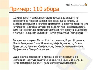 Пример: 110 збора
„Самиот текст и самата претстава зборува за основните
вредности на човекот заради кои вреди да се живее. Се
разбира во нашиот систем на вредности на врвот е вредносната
категорија наречена, љубов. Но овој пат тоа не е привилегија
само на човекот, во претставата играат пет животни и љубовта
е право и на самите животни” - вели режисерот Ѓоргиевски.
Во претсвата играат Митко С. Апостоловски, Борис Чоревски,
Менка Бојаџиева, Јоана Поповска, Маја Андоновска, Огнен
Дранговски, Јулијана Стефановска, Соња Ошавкова Никола
Пројчевски и Петар Спировски.
„Една обична приказна” е приказна кој ни дозволи и не
инспирира многу да работиме на своите емоции, да копаме
негде подлабоко во нас” - вели актерката Андоновска.
 