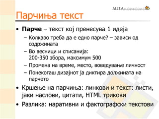 Парчиња текст
• Парче – текст кој пренесува 1 идеја
– Колкаво треба да е едно парче? – зависи од
содржината
– Во весници и списанија:
200-350 збора, максимум 500
– Промена на време, место, воведување личност
– Понекогаш дизајнот ја диктира должината на
парчето
• Кршење на парчиња: линкови и текст: листи,
јаки наслови, цитати, HTML трикови
• Разлика: наративни и фактографски текстови
 