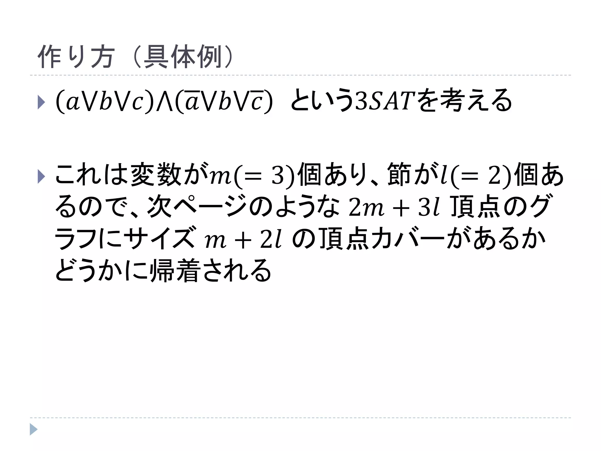 作り方（具体例）
 𝑎⋁𝑏⋁𝑐 ⋀ 𝑎⋁𝑏⋁𝑐 という3𝑆𝐴𝑇を考える
 これは変数が𝑚(= 3)個あり、節が𝑙(= 2)個あ
るので、次ページのような 2𝑚 + 3𝑙 頂点のグ
ラフにサイズ 𝑚 + 2𝑙 の頂点カバーがあるか
どうかに帰着される
 