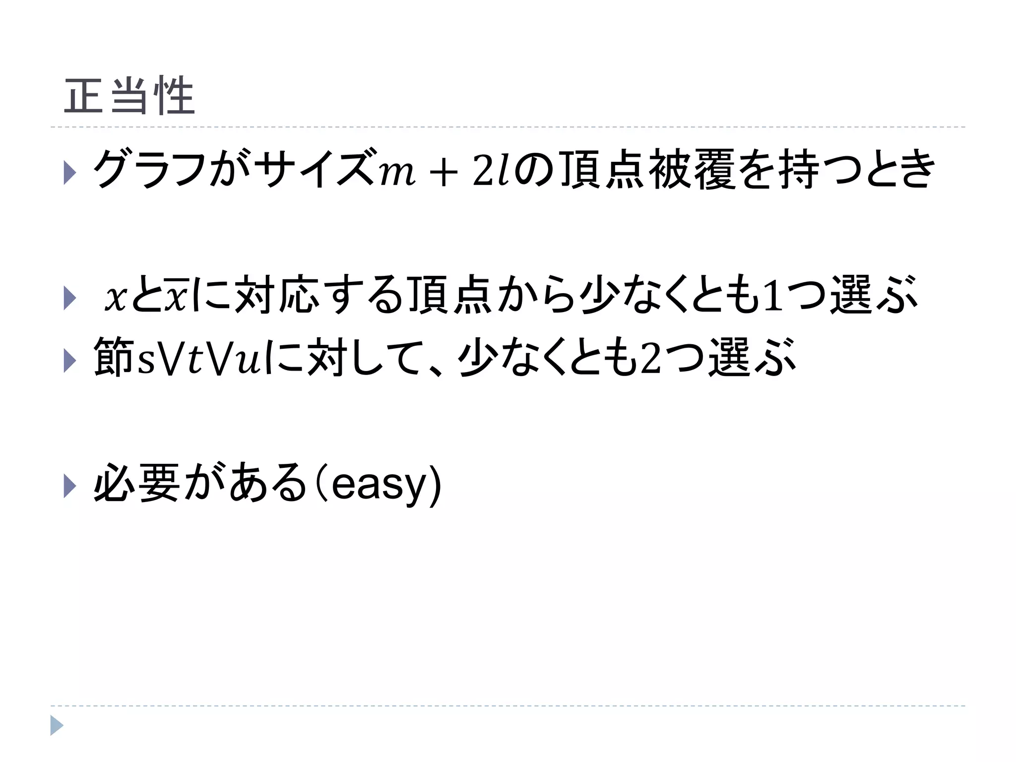 正当性
 グラフがサイズ𝑚 + 2𝑙の頂点被覆を持つとき
 𝑥と𝑥に対応する頂点から少なくとも1つ選ぶ
 節s⋁𝑡⋁𝑢に対して、少なくとも2つ選ぶ
 必要がある（easy)
 