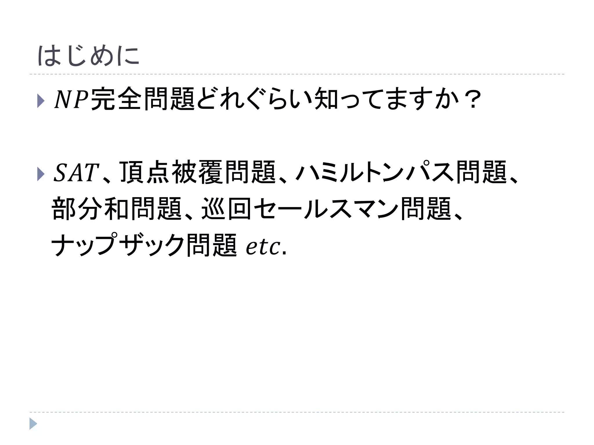 はじめに
 𝑁𝑃完全問題どれぐらい知ってますか？
 𝑆𝐴𝑇、頂点被覆問題、ハミルトンパス問題、
部分和問題、巡回セールスマン問題、
ナップザック問題 𝑒𝑡𝑐.
 
