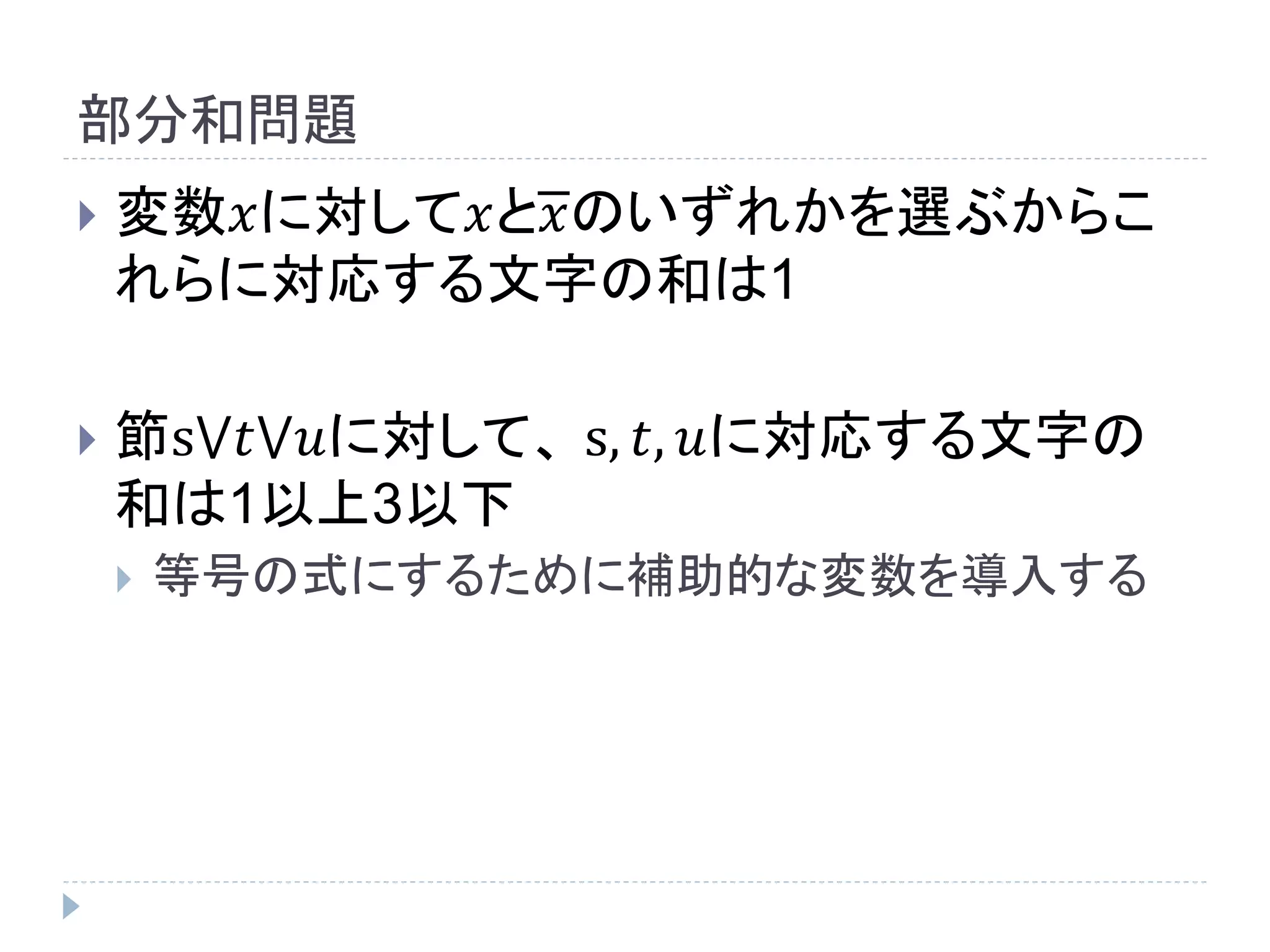 部分和問題
 変数𝑥に対して𝑥と𝑥のいずれかを選ぶからこ
れらに対応する文字の和は1
 節s⋁𝑡⋁𝑢に対して、 s, 𝑡, 𝑢に対応する文字の
和は1以上3以下
 等号の式にするために補助的な変数を導入する
 